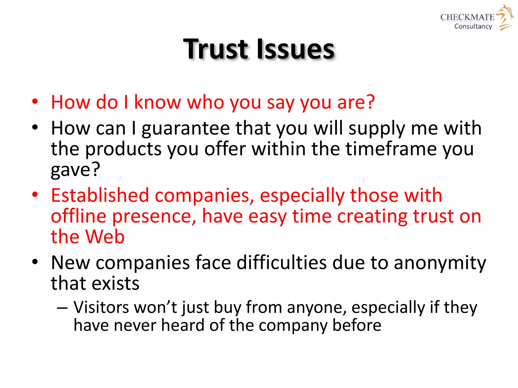 Trust Issues
• How do I know who you say you are?
• How can I guarantee that you will supply me with
the products you offer within the timeframe you
gave?
• Established companies, especially those with
offline presence, have easy time creating trust on
the Web
• New companies face difficulties due to anonymity
that exists
– Visitors won’t just buy from anyone, especially if they
have never heard of the company before
 