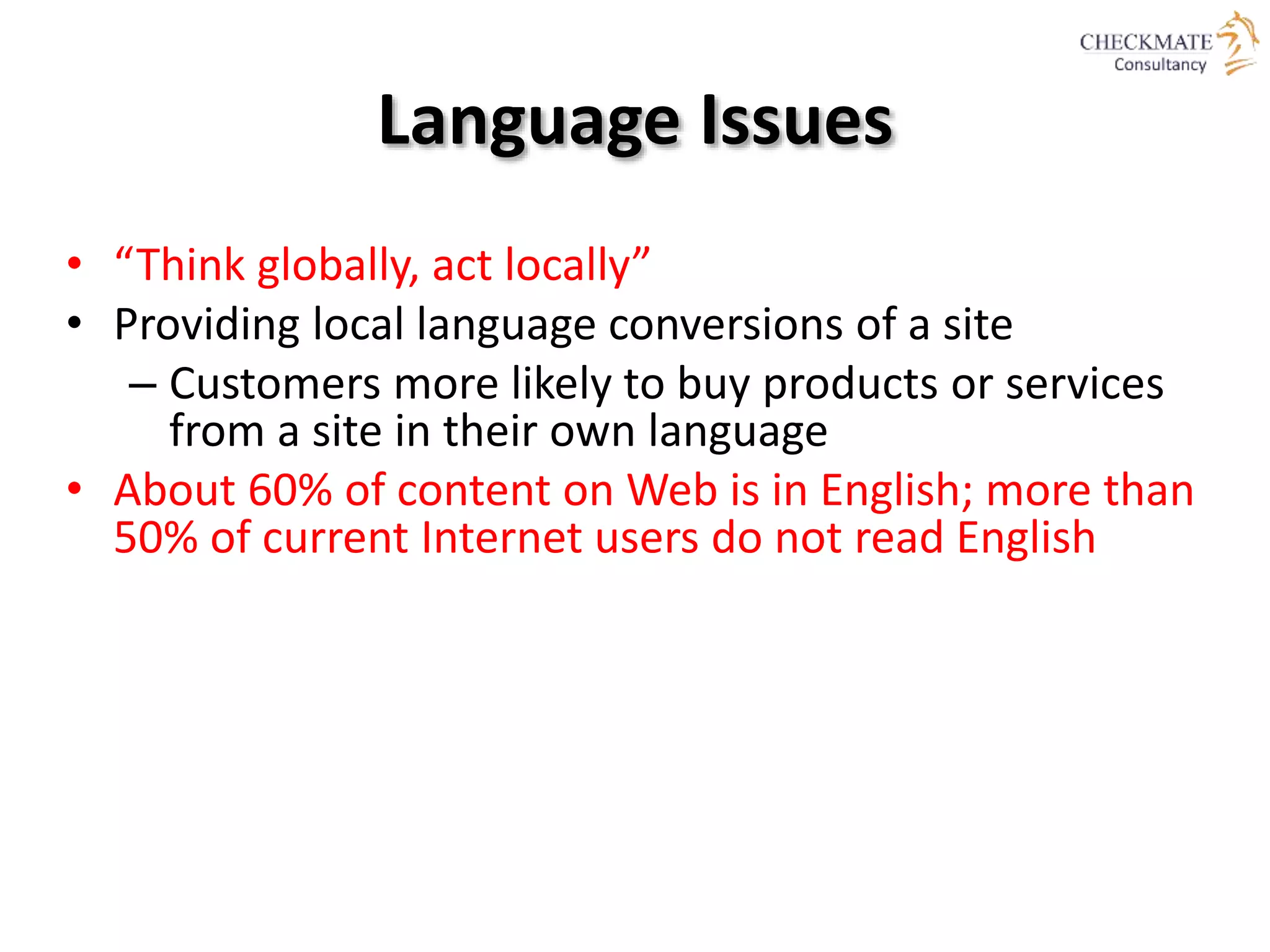 Language Issues
• “Think globally, act locally”
• Providing local language conversions of a site
– Customers more likely to buy products or services
from a site in their own language
• About 60% of content on Web is in English; more than
50% of current Internet users do not read English
 