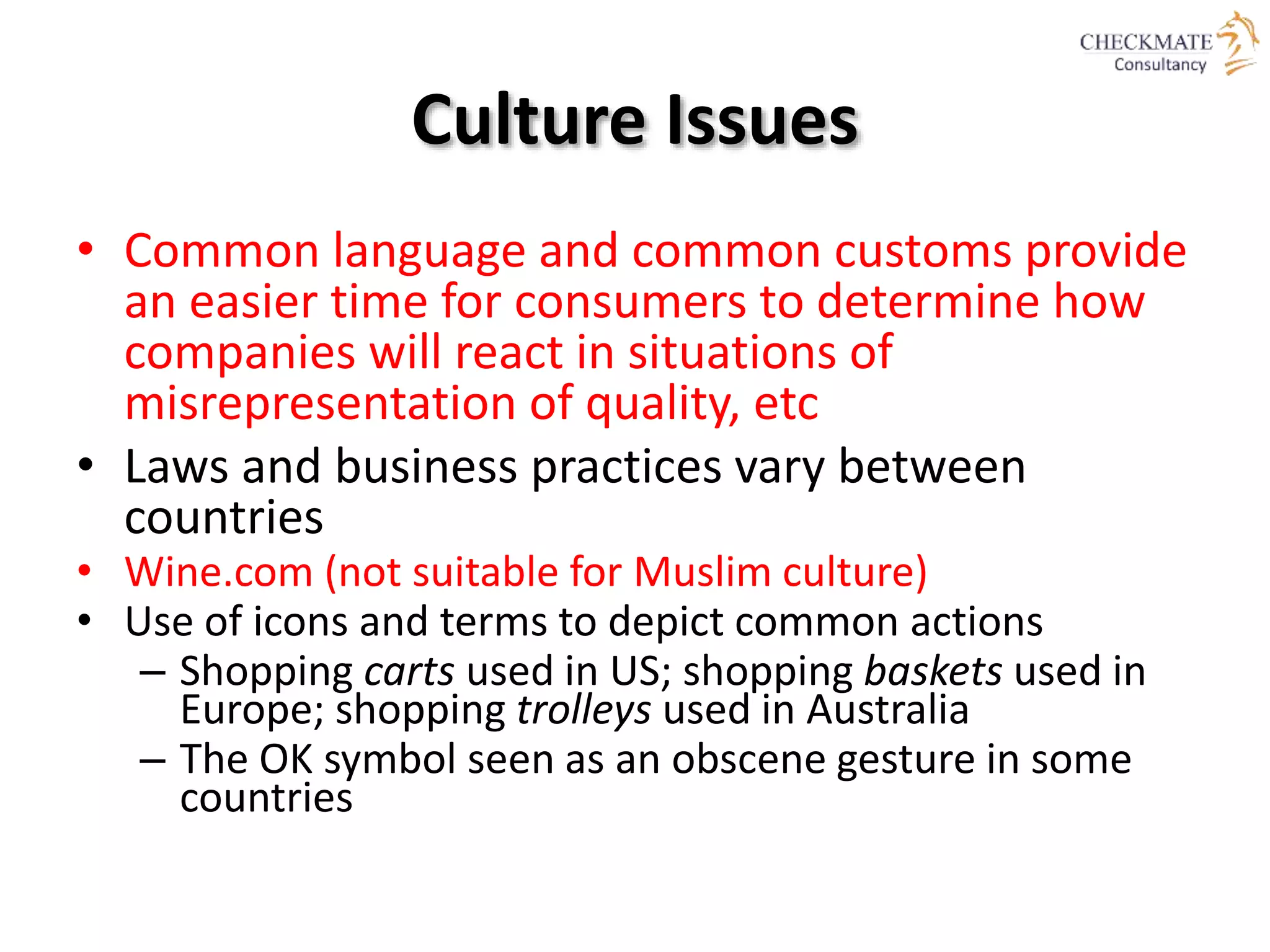 Culture Issues
• Common language and common customs provide
an easier time for consumers to determine how
companies will react in situations of
misrepresentation of quality, etc
• Laws and business practices vary between
countries
• Wine.com (not suitable for Muslim culture)
• Use of icons and terms to depict common actions
– Shopping carts used in US; shopping baskets used in
Europe; shopping trolleys used in Australia
– The OK symbol seen as an obscene gesture in some
countries
 