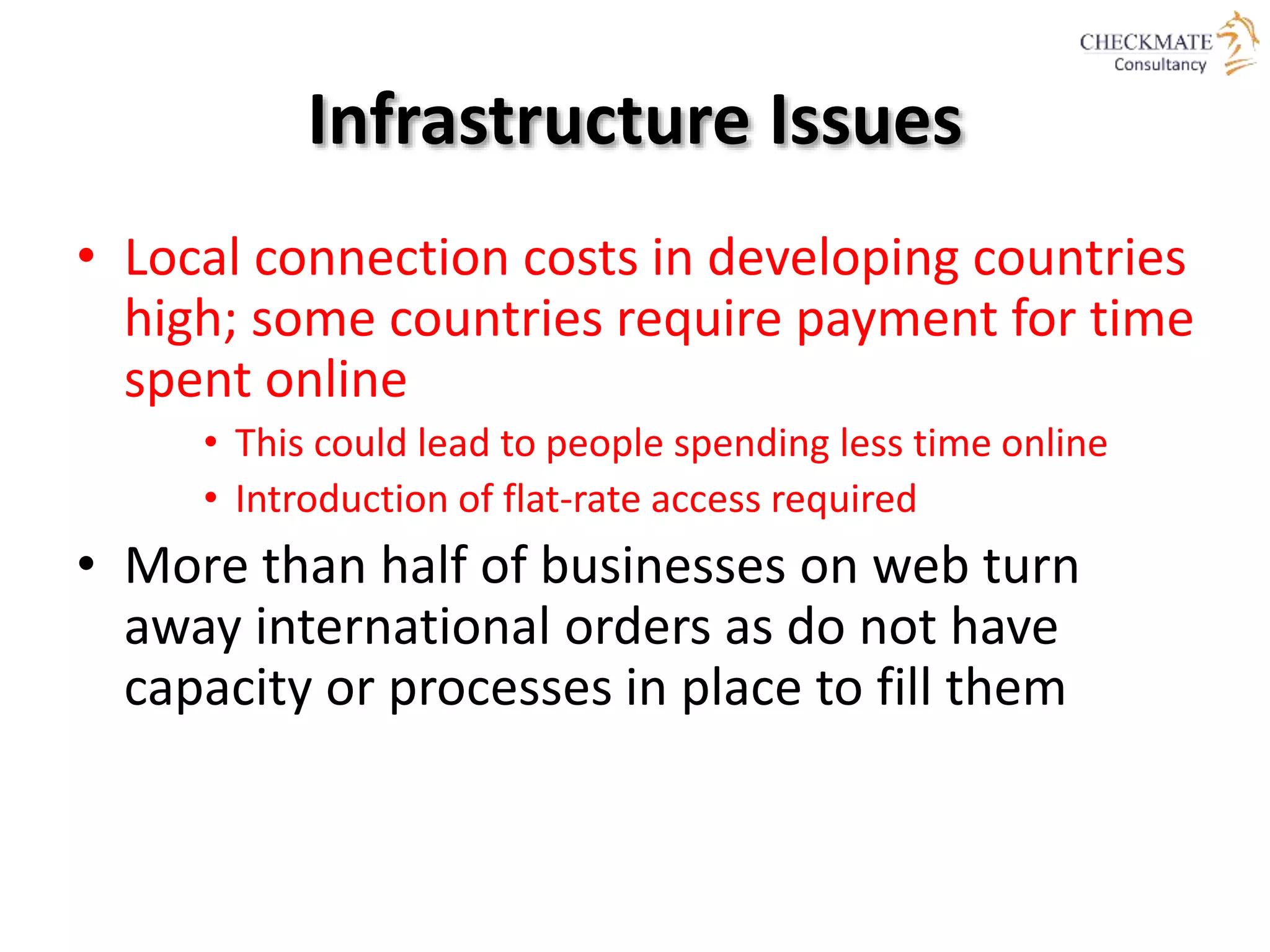 Infrastructure Issues
• Local connection costs in developing countries
high; some countries require payment for time
spent online
• This could lead to people spending less time online
• Introduction of flat-rate access required
• More than half of businesses on web turn
away international orders as do not have
capacity or processes in place to fill them
 