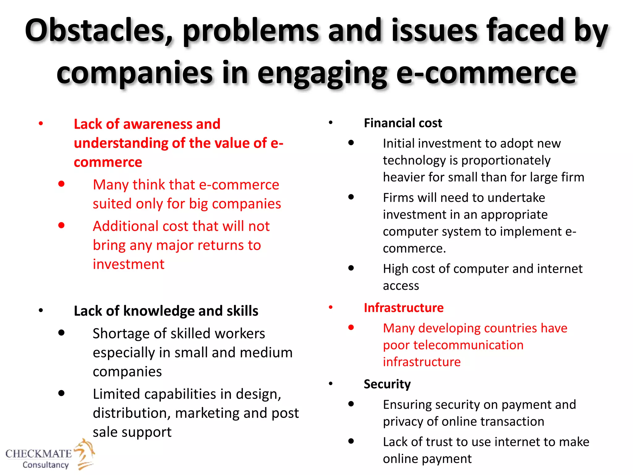 Obstacles, problems and issues faced by
companies in engaging e-commerce
• Lack of awareness and
understanding of the value of e-
commerce
 Many think that e-commerce
suited only for big companies
 Additional cost that will not
bring any major returns to
investment
• Lack of knowledge and skills
 Shortage of skilled workers
especially in small and medium
companies
 Limited capabilities in design,
distribution, marketing and post
sale support
• Financial cost
 Initial investment to adopt new
technology is proportionately
heavier for small than for large firm
 Firms will need to undertake
investment in an appropriate
computer system to implement e-
commerce.
 High cost of computer and internet
access
• Infrastructure
 Many developing countries have
poor telecommunication
infrastructure
• Security
 Ensuring security on payment and
privacy of online transaction
 Lack of trust to use internet to make
online payment
 