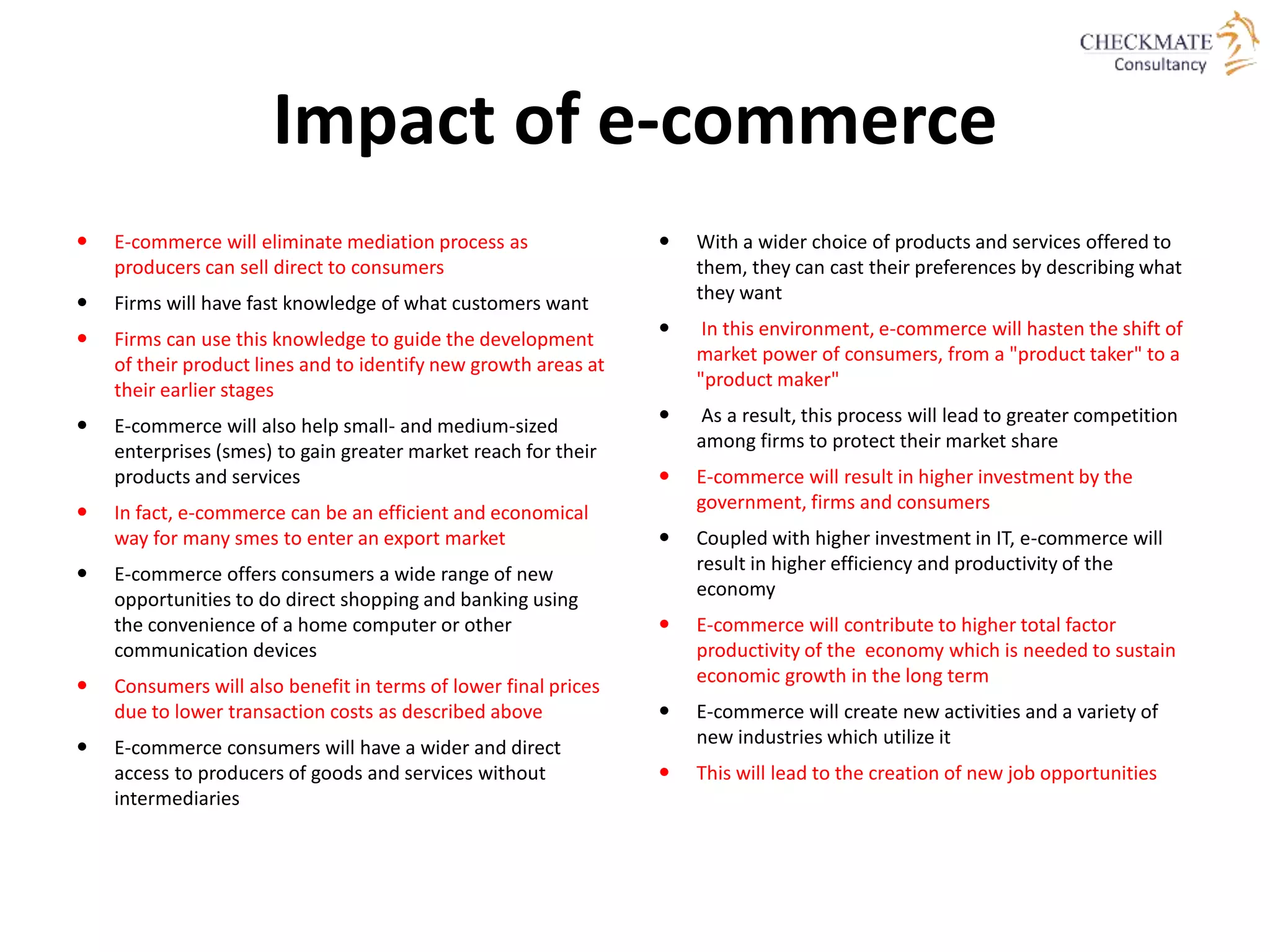 Impact of e-commerce
 E-commerce will eliminate mediation process as
producers can sell direct to consumers
 Firms will have fast knowledge of what customers want
 Firms can use this knowledge to guide the development
of their product lines and to identify new growth areas at
their earlier stages
 E-commerce will also help small- and medium-sized
enterprises (smes) to gain greater market reach for their
products and services
 In fact, e-commerce can be an efficient and economical
way for many smes to enter an export market
 E-commerce offers consumers a wide range of new
opportunities to do direct shopping and banking using
the convenience of a home computer or other
communication devices
 Consumers will also benefit in terms of lower final prices
due to lower transaction costs as described above
 E-commerce consumers will have a wider and direct
access to producers of goods and services without
intermediaries
 With a wider choice of products and services offered to
them, they can cast their preferences by describing what
they want
 In this environment, e-commerce will hasten the shift of
market power of consumers, from a "product taker" to a
"product maker"
 As a result, this process will lead to greater competition
among firms to protect their market share
 E-commerce will result in higher investment by the
government, firms and consumers
 Coupled with higher investment in IT, e-commerce will
result in higher efficiency and productivity of the
economy
 E-commerce will contribute to higher total factor
productivity of the economy which is needed to sustain
economic growth in the long term
 E-commerce will create new activities and a variety of
new industries which utilize it
 This will lead to the creation of new job opportunities
 