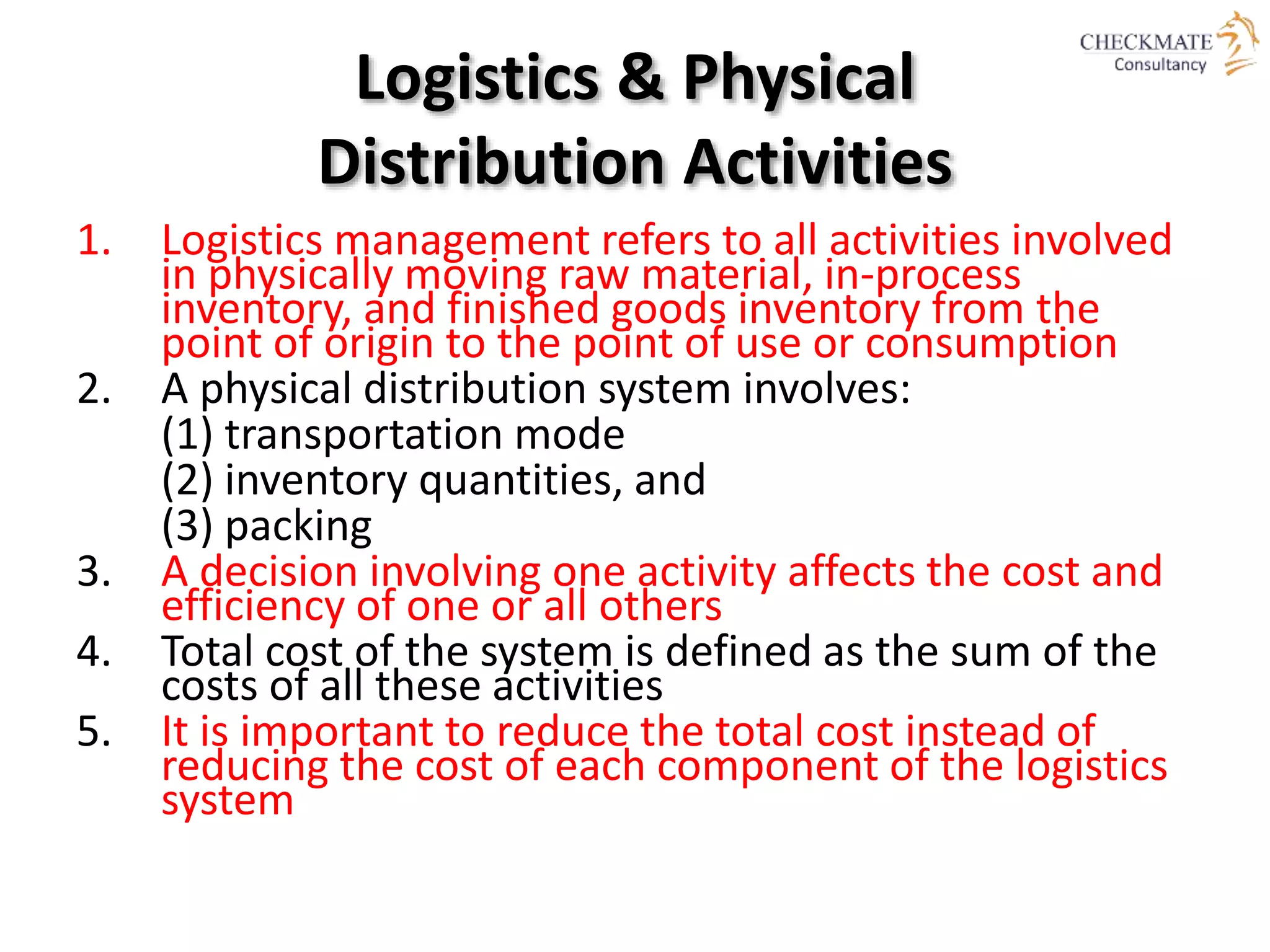 Logistics & Physical
Distribution Activities
1. Logistics management refers to all activities involved
in physically moving raw material, in-process
inventory, and finished goods inventory from the
point of origin to the point of use or consumption
2. A physical distribution system involves:
(1) transportation mode
(2) inventory quantities, and
(3) packing
3. A decision involving one activity affects the cost and
efficiency of one or all others
4. Total cost of the system is defined as the sum of the
costs of all these activities
5. It is important to reduce the total cost instead of
reducing the cost of each component of the logistics
system
 