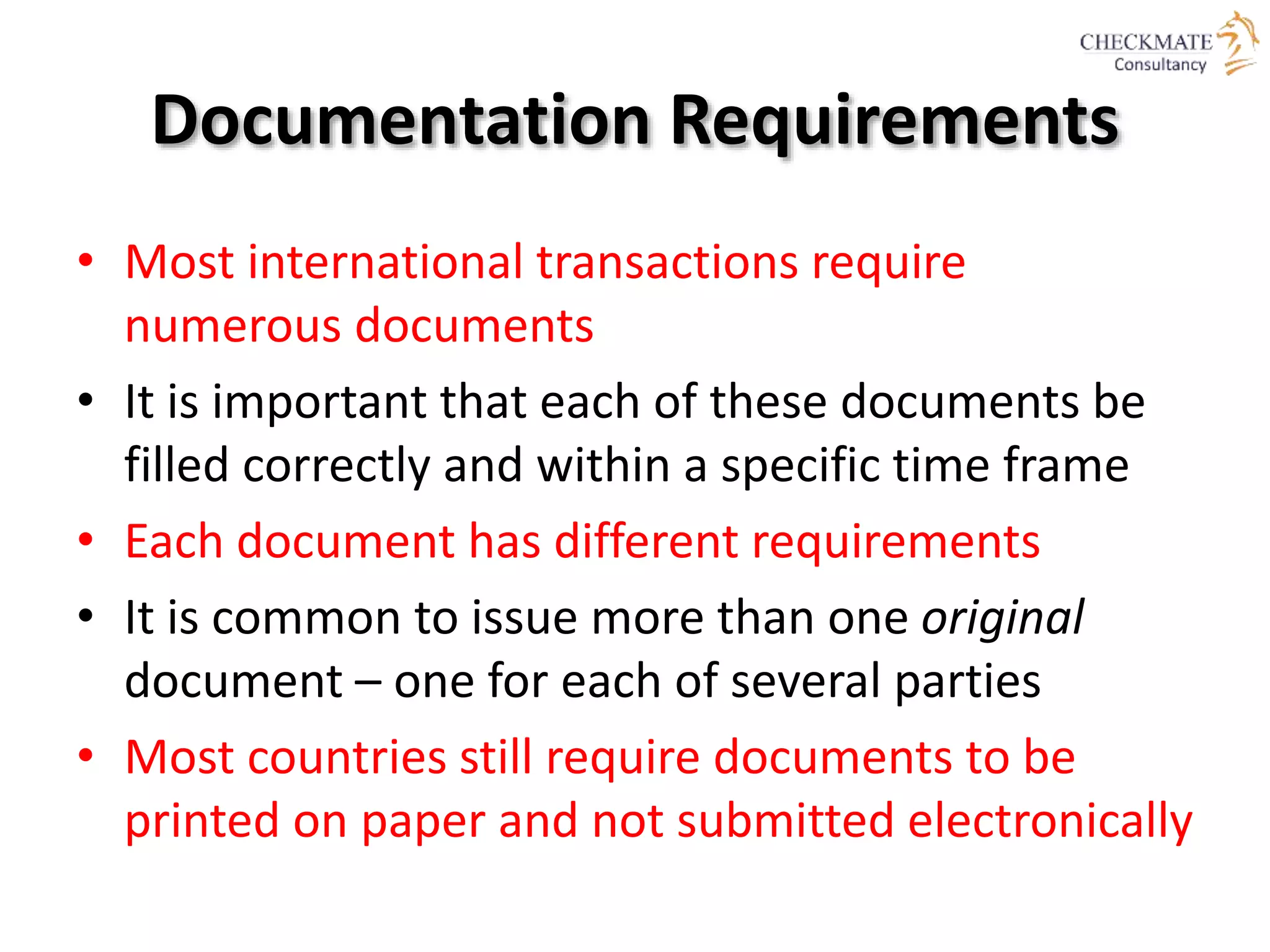 Documentation Requirements
• Most international transactions require
numerous documents
• It is important that each of these documents be
filled correctly and within a specific time frame
• Each document has different requirements
• It is common to issue more than one original
document – one for each of several parties
• Most countries still require documents to be
printed on paper and not submitted electronically
 