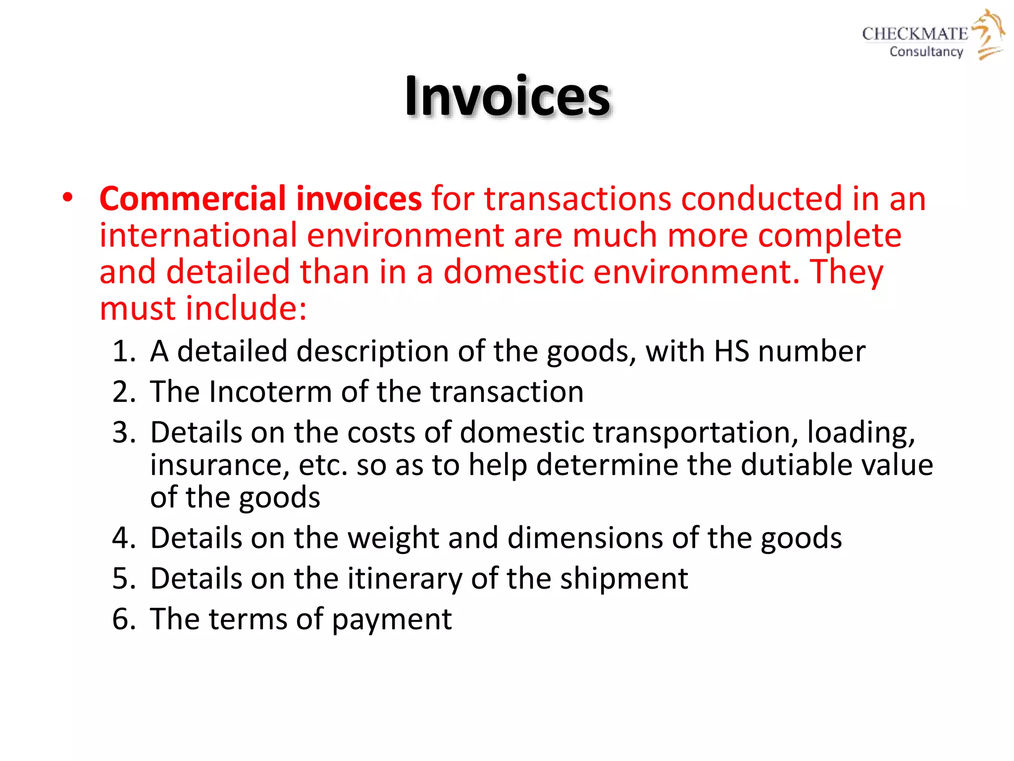 Invoices
• Commercial invoices for transactions conducted in an
international environment are much more complete
and detailed than in a domestic environment. They
must include:
1. A detailed description of the goods, with HS number
2. The Incoterm of the transaction
3. Details on the costs of domestic transportation, loading,
insurance, etc. so as to help determine the dutiable value
of the goods
4. Details on the weight and dimensions of the goods
5. Details on the itinerary of the shipment
6. The terms of payment
 