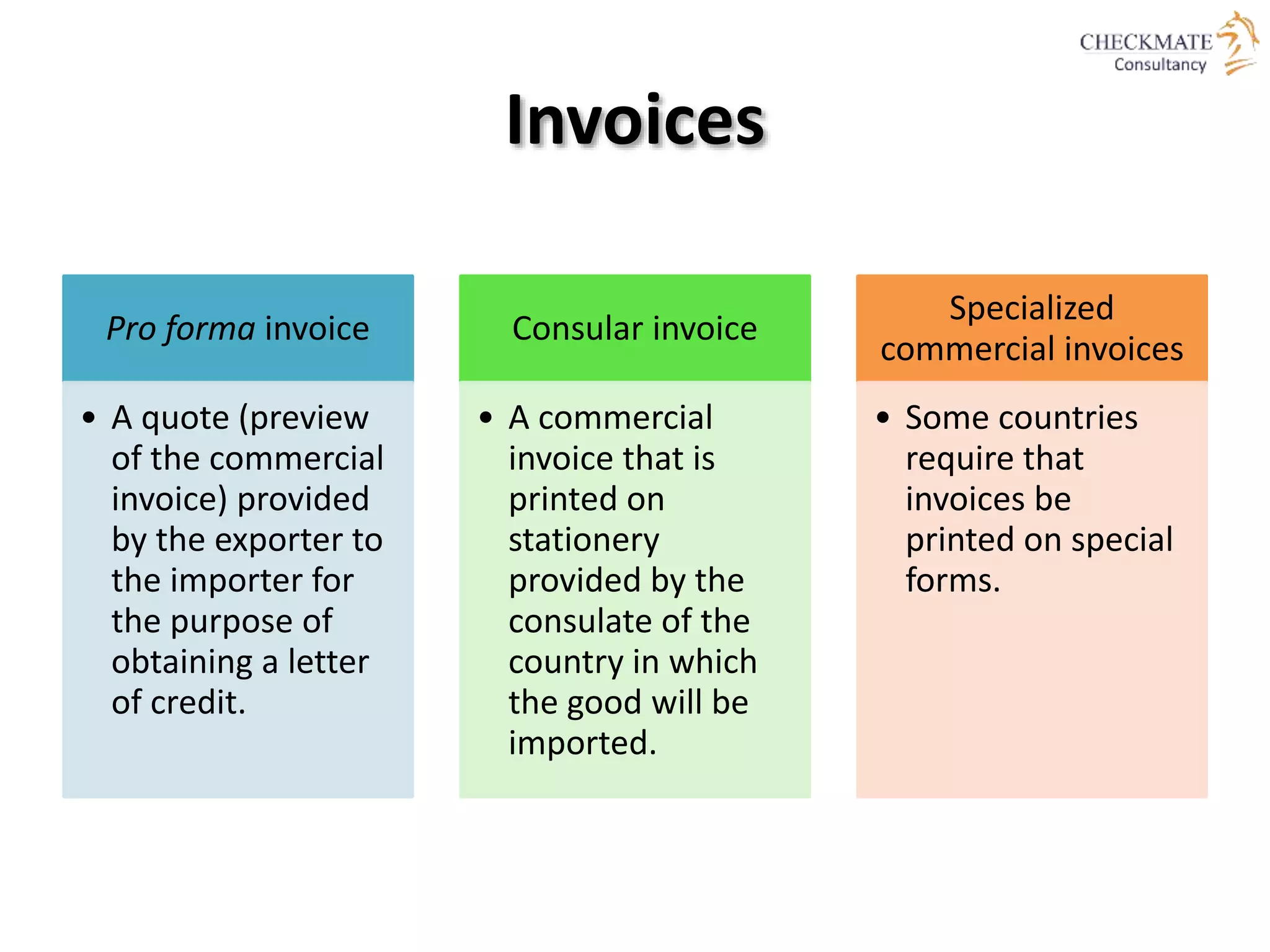 Invoices
Pro forma invoice
• A quote (preview
of the commercial
invoice) provided
by the exporter to
the importer for
the purpose of
obtaining a letter
of credit.
Consular invoice
• A commercial
invoice that is
printed on
stationery
provided by the
consulate of the
country in which
the good will be
imported.
Specialized
commercial invoices
• Some countries
require that
invoices be
printed on special
forms.
 