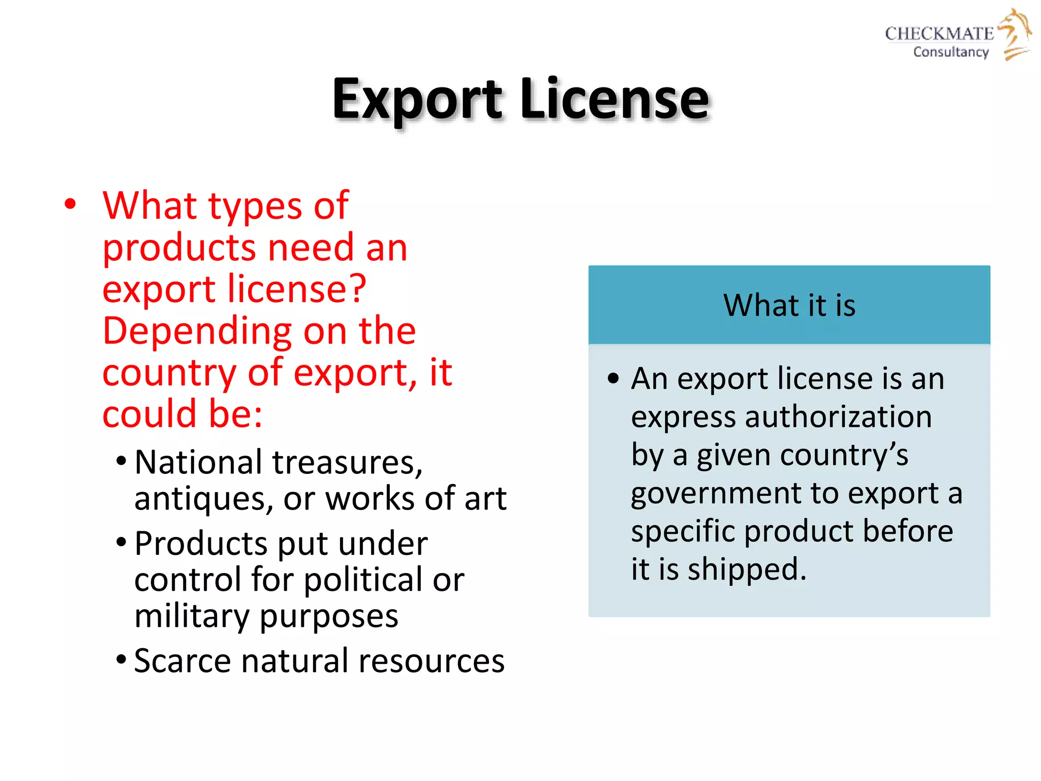Export License
• What types of
products need an
export license?
Depending on the
country of export, it
could be:
• National treasures,
antiques, or works of art
• Products put under
control for political or
military purposes
• Scarce natural resources
What it is
• An export license is an
express authorization
by a given country’s
government to export a
specific product before
it is shipped.
 