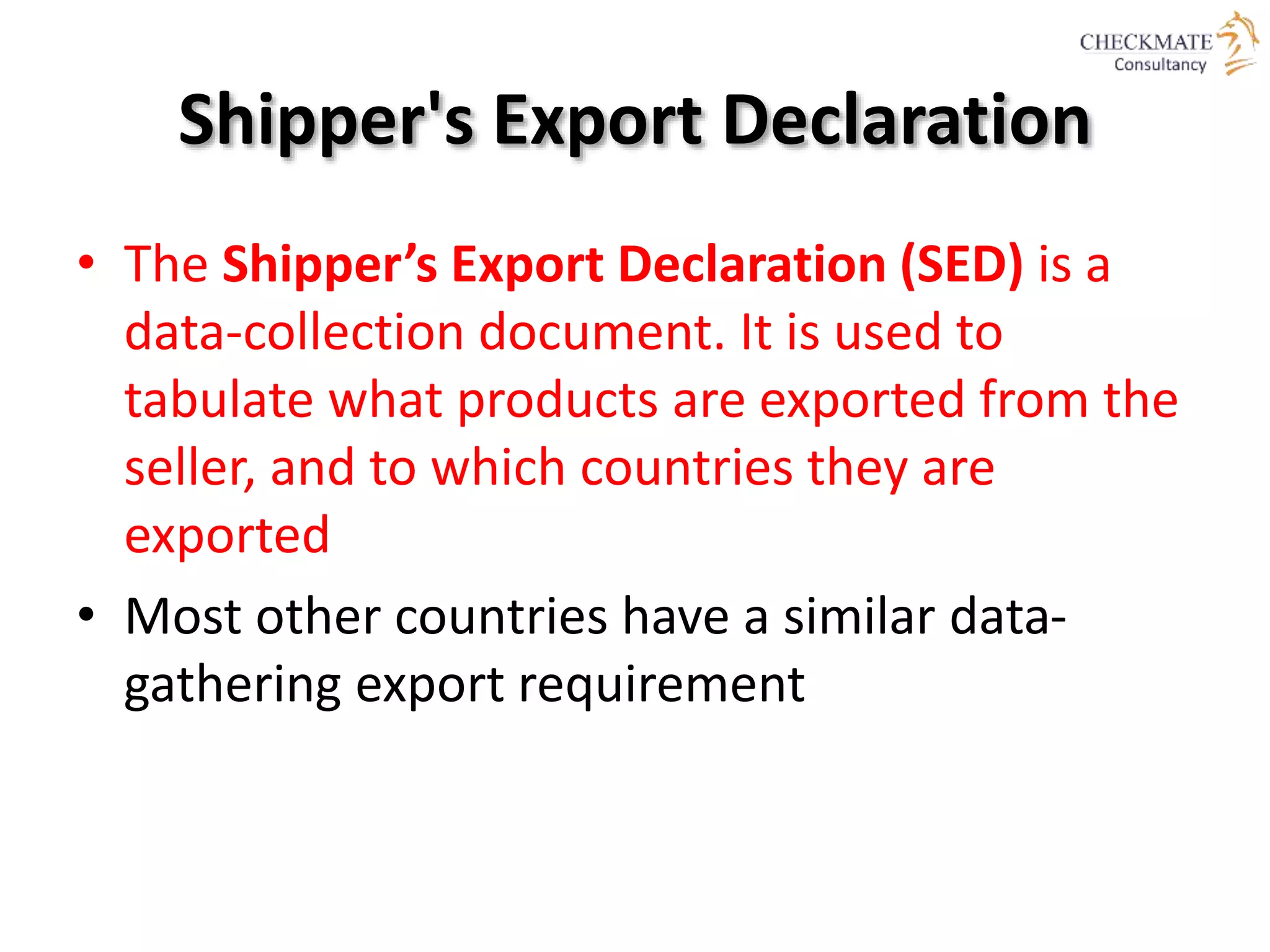 Shipper's Export Declaration
• The Shipper’s Export Declaration (SED) is a
data-collection document. It is used to
tabulate what products are exported from the
seller, and to which countries they are
exported
• Most other countries have a similar data-
gathering export requirement
 