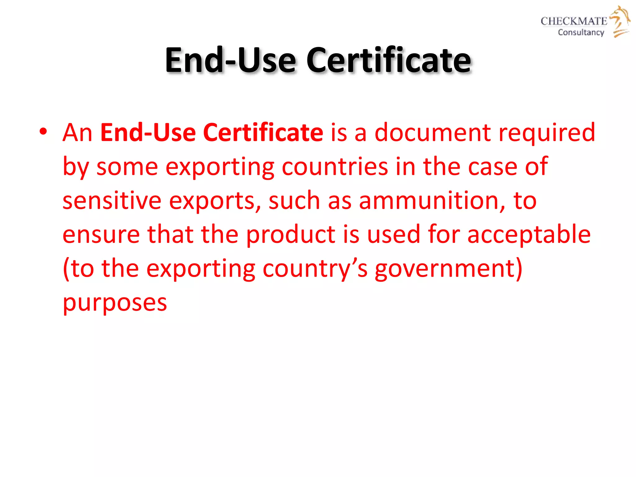 • An End-Use Certificate is a document required
by some exporting countries in the case of
sensitive exports, such as ammunition, to
ensure that the product is used for acceptable
(to the exporting country’s government)
purposes
End-Use Certificate
 