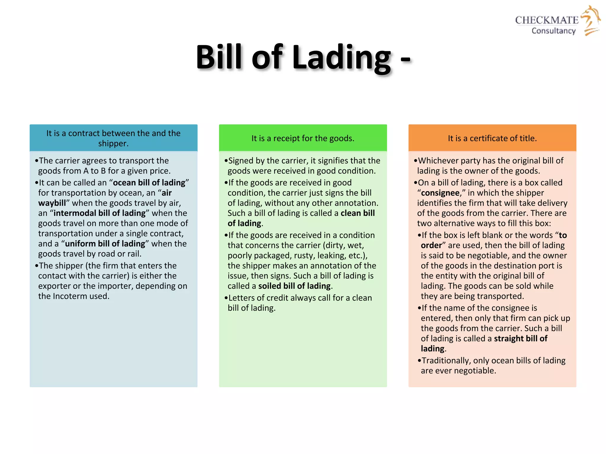 Bill of Lading -
It is a contract between the and the
shipper.
•The carrier agrees to transport the
goods from A to B for a given price.
•It can be called an “ocean bill of lading”
for transportation by ocean, an “air
waybill” when the goods travel by air,
an “intermodal bill of lading” when the
goods travel on more than one mode of
transportation under a single contract,
and a “uniform bill of lading” when the
goods travel by road or rail.
•The shipper (the firm that enters the
contact with the carrier) is either the
exporter or the importer, depending on
the Incoterm used.
It is a receipt for the goods.
•Signed by the carrier, it signifies that the
goods were received in good condition.
•If the goods are received in good
condition, the carrier just signs the bill
of lading, without any other annotation.
Such a bill of lading is called a clean bill
of lading.
•If the goods are received in a condition
that concerns the carrier (dirty, wet,
poorly packaged, rusty, leaking, etc.),
the shipper makes an annotation of the
issue, then signs. Such a bill of lading is
called a soiled bill of lading.
•Letters of credit always call for a clean
bill of lading.
It is a certificate of title.
•Whichever party has the original bill of
lading is the owner of the goods.
•On a bill of lading, there is a box called
“consignee,” in which the shipper
identifies the firm that will take delivery
of the goods from the carrier. There are
two alternative ways to fill this box:
•If the box is left blank or the words “to
order” are used, then the bill of lading
is said to be negotiable, and the owner
of the goods in the destination port is
the entity with the original bill of
lading. The goods can be sold while
they are being transported.
•If the name of the consignee is
entered, then only that firm can pick up
the goods from the carrier. Such a bill
of lading is called a straight bill of
lading.
•Traditionally, only ocean bills of lading
are ever negotiable.
 