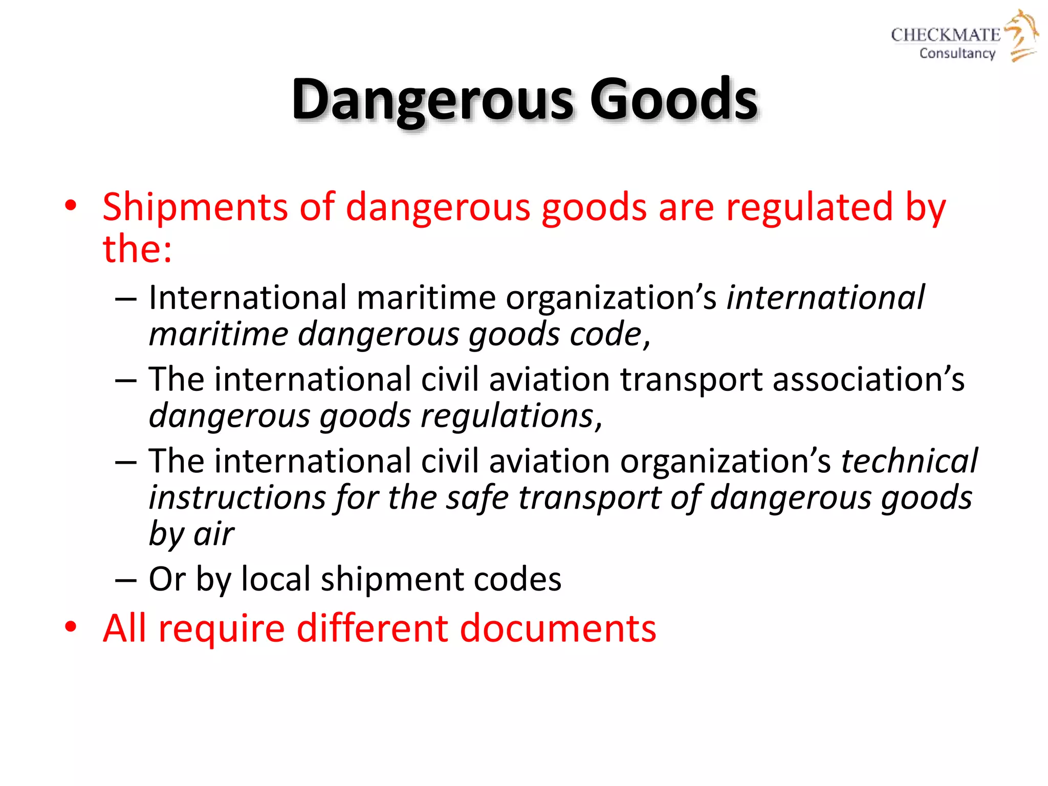 Dangerous Goods
• Shipments of dangerous goods are regulated by
the:
– International maritime organization’s international
maritime dangerous goods code,
– The international civil aviation transport association’s
dangerous goods regulations,
– The international civil aviation organization’s technical
instructions for the safe transport of dangerous goods
by air
– Or by local shipment codes
• All require different documents
 