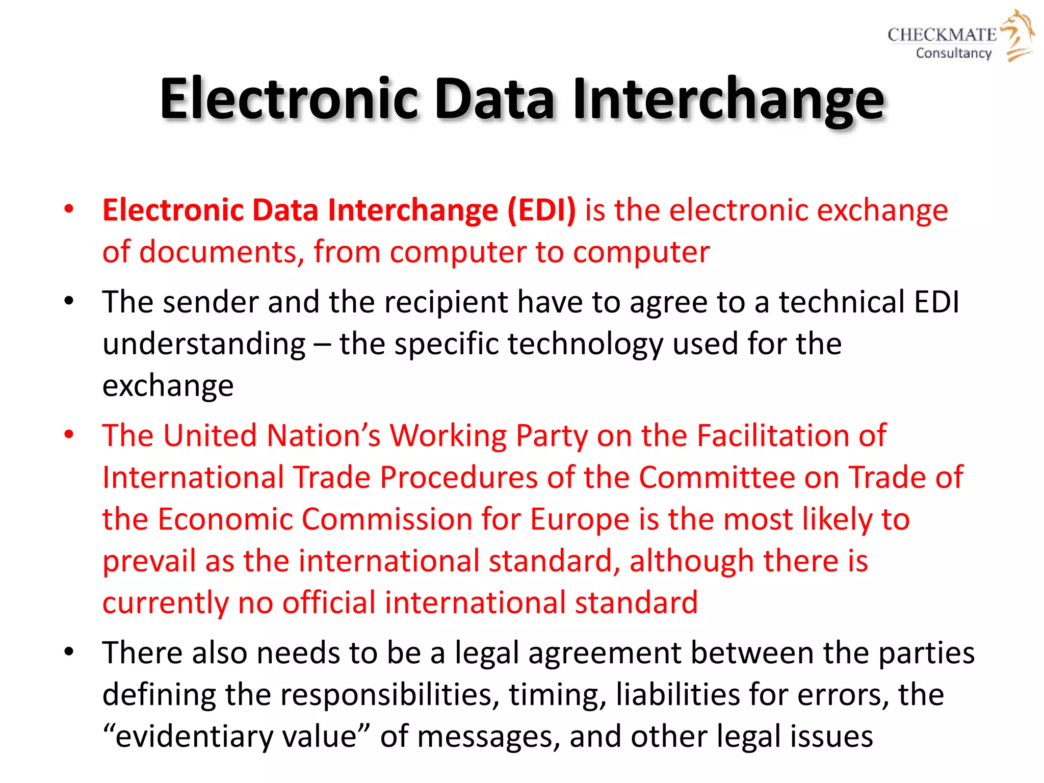 Electronic Data Interchange
• Electronic Data Interchange (EDI) is the electronic exchange
of documents, from computer to computer
• The sender and the recipient have to agree to a technical EDI
understanding – the specific technology used for the
exchange
• The United Nation’s Working Party on the Facilitation of
International Trade Procedures of the Committee on Trade of
the Economic Commission for Europe is the most likely to
prevail as the international standard, although there is
currently no official international standard
• There also needs to be a legal agreement between the parties
defining the responsibilities, timing, liabilities for errors, the
“evidentiary value” of messages, and other legal issues
 