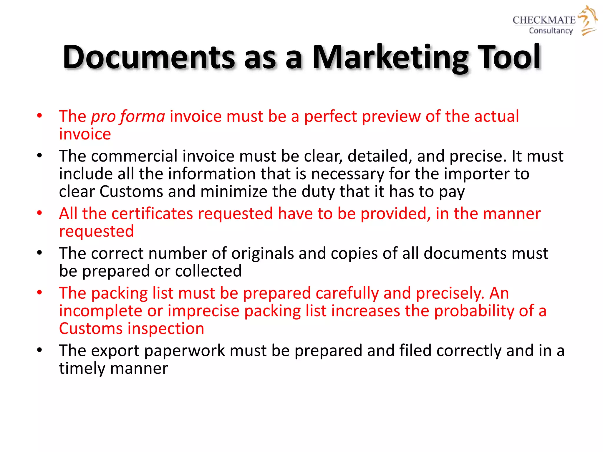 Documents as a Marketing Tool
• The pro forma invoice must be a perfect preview of the actual
invoice
• The commercial invoice must be clear, detailed, and precise. It must
include all the information that is necessary for the importer to
clear Customs and minimize the duty that it has to pay
• All the certificates requested have to be provided, in the manner
requested
• The correct number of originals and copies of all documents must
be prepared or collected
• The packing list must be prepared carefully and precisely. An
incomplete or imprecise packing list increases the probability of a
Customs inspection
• The export paperwork must be prepared and filed correctly and in a
timely manner
 