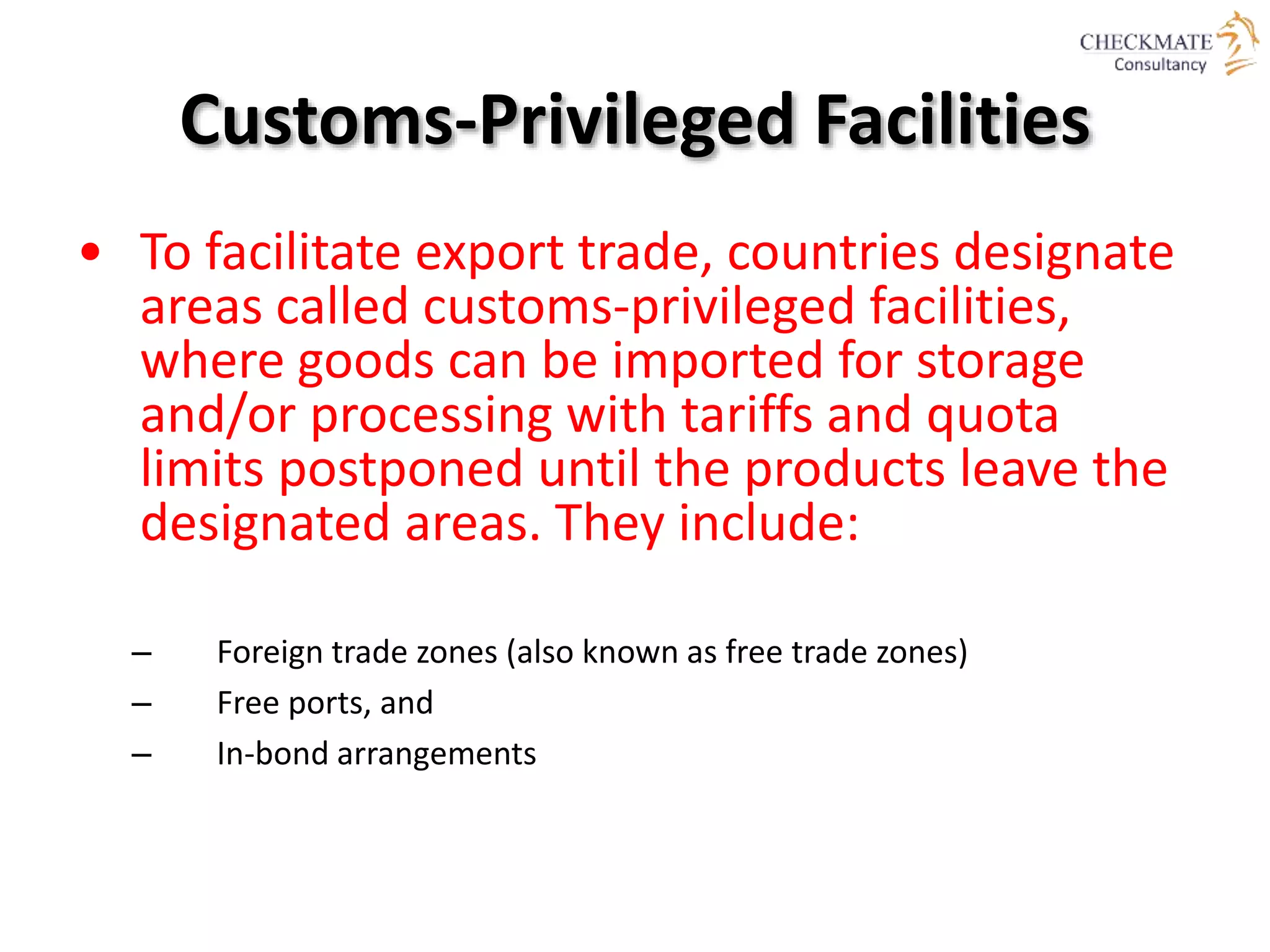 Customs-Privileged Facilities
• To facilitate export trade, countries designate
areas called customs-privileged facilities,
where goods can be imported for storage
and/or processing with tariffs and quota
limits postponed until the products leave the
designated areas. They include:
– Foreign trade zones (also known as free trade zones)
– Free ports, and
– In-bond arrangements
 