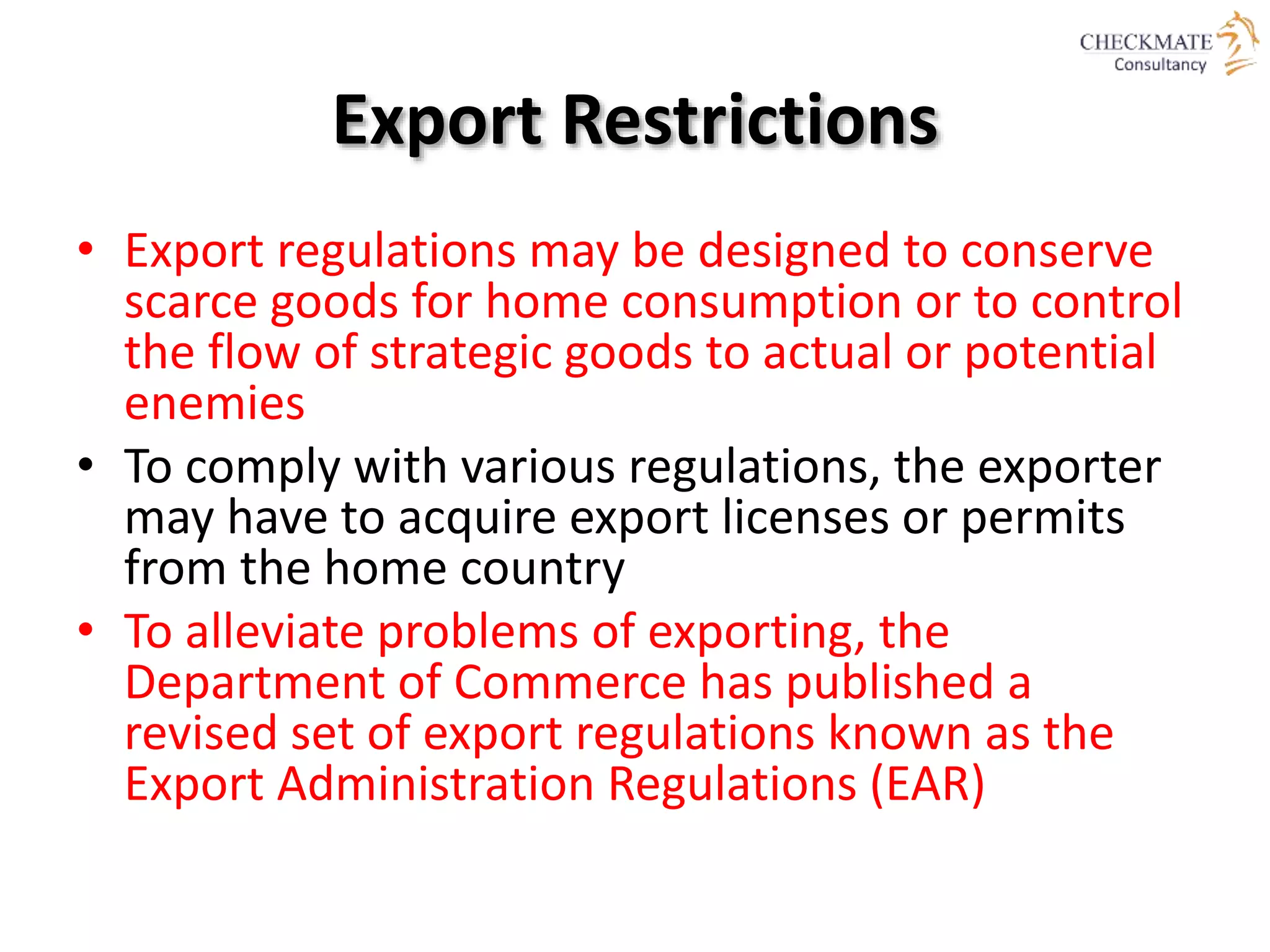 Export Restrictions
• Export regulations may be designed to conserve
scarce goods for home consumption or to control
the flow of strategic goods to actual or potential
enemies
• To comply with various regulations, the exporter
may have to acquire export licenses or permits
from the home country
• To alleviate problems of exporting, the
Department of Commerce has published a
revised set of export regulations known as the
Export Administration Regulations (EAR)
 