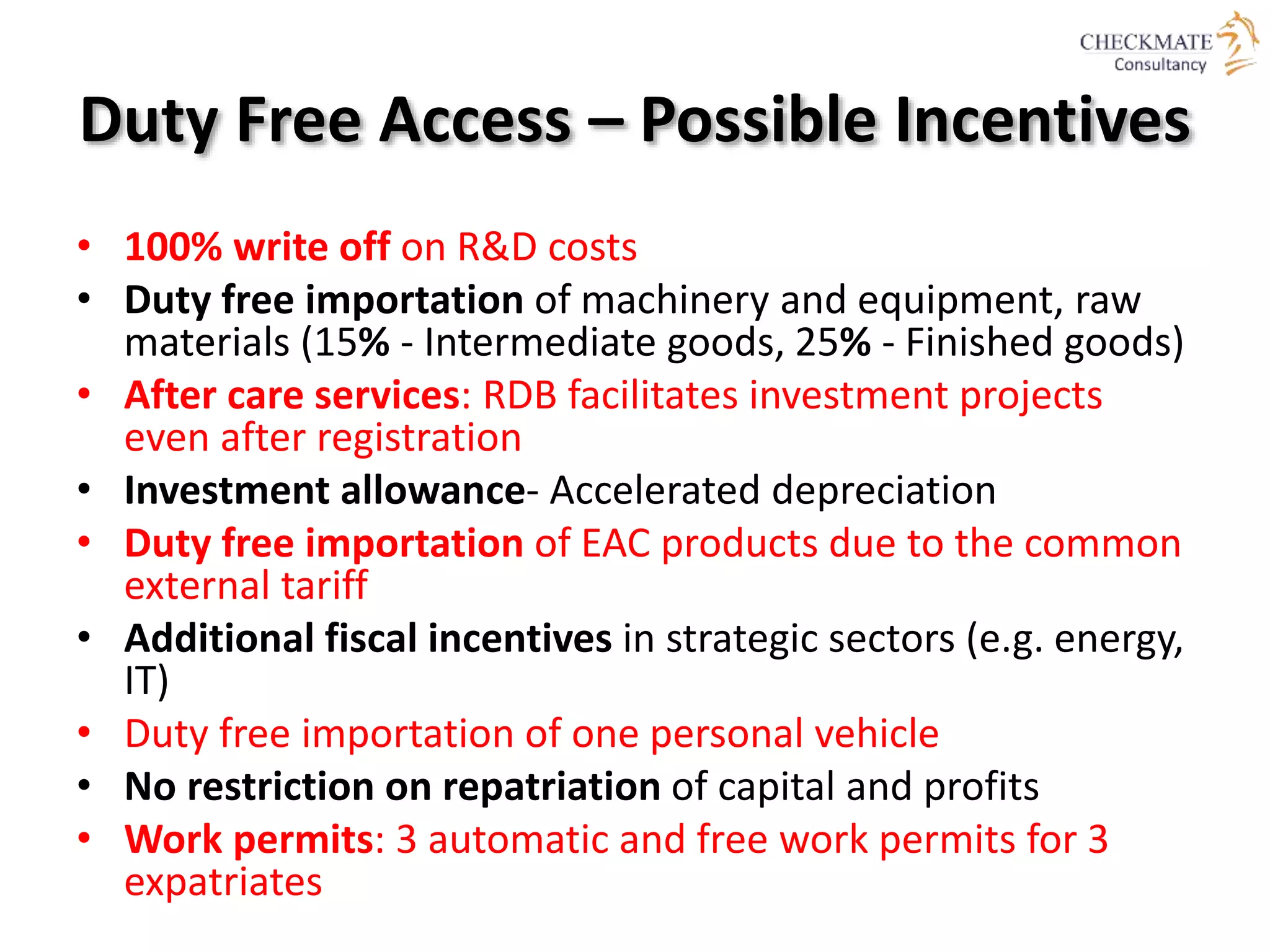 Duty Free Access – Possible Incentives
• 100% write off on R&D costs
• Duty free importation of machinery and equipment, raw
materials (15% - Intermediate goods, 25% - Finished goods)
• After care services: RDB facilitates investment projects
even after registration
• Investment allowance- Accelerated depreciation
• Duty free importation of EAC products due to the common
external tariff
• Additional fiscal incentives in strategic sectors (e.g. energy,
IT)
• Duty free importation of one personal vehicle
• No restriction on repatriation of capital and profits
• Work permits: 3 automatic and free work permits for 3
expatriates
 