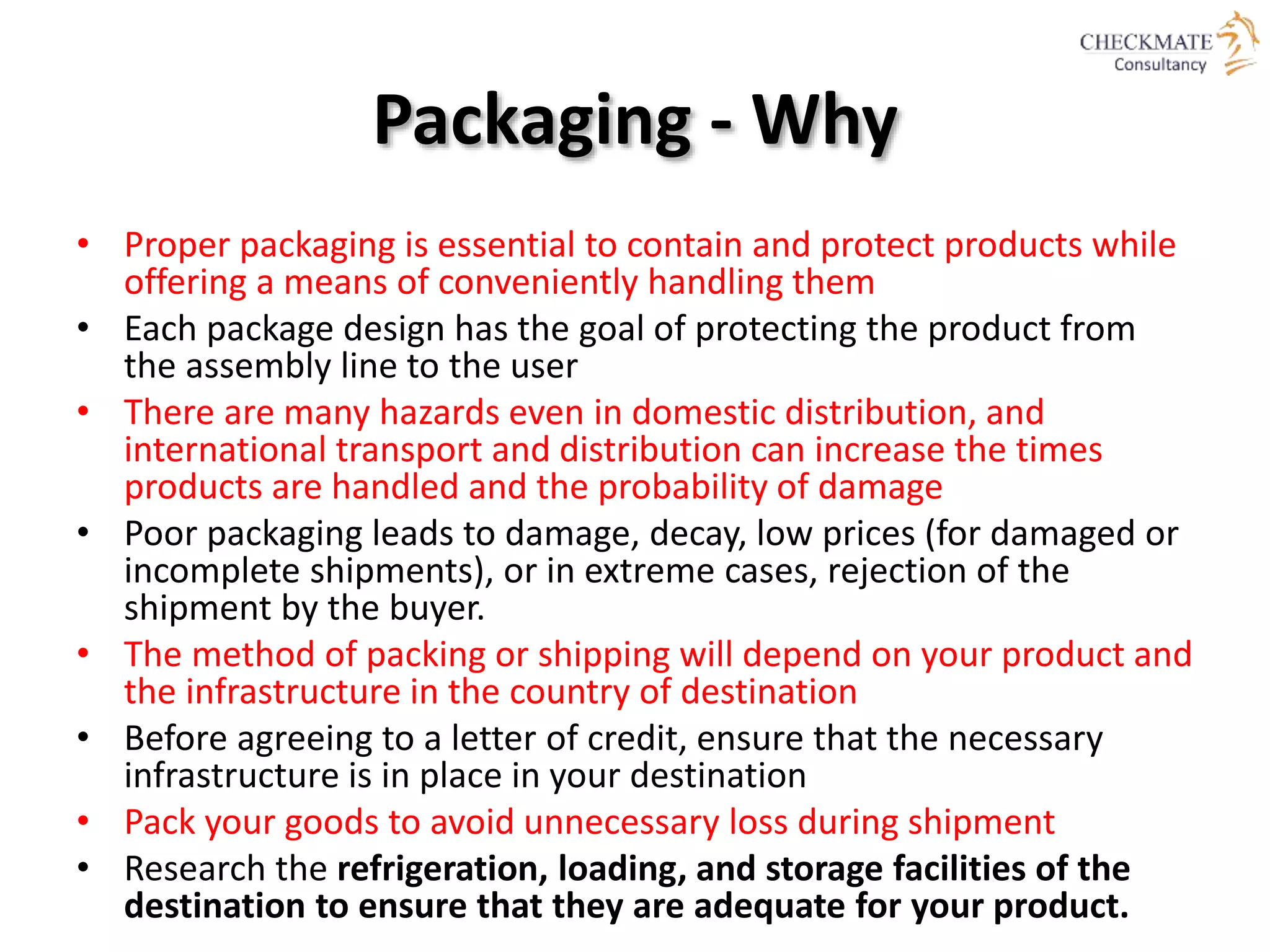 Packaging - Why
• Proper packaging is essential to contain and protect products while
offering a means of conveniently handling them
• Each package design has the goal of protecting the product from
the assembly line to the user
• There are many hazards even in domestic distribution, and
international transport and distribution can increase the times
products are handled and the probability of damage
• Poor packaging leads to damage, decay, low prices (for damaged or
incomplete shipments), or in extreme cases, rejection of the
shipment by the buyer.
• The method of packing or shipping will depend on your product and
the infrastructure in the country of destination
• Before agreeing to a letter of credit, ensure that the necessary
infrastructure is in place in your destination
• Pack your goods to avoid unnecessary loss during shipment
• Research the refrigeration, loading, and storage facilities of the
destination to ensure that they are adequate for your product.
 