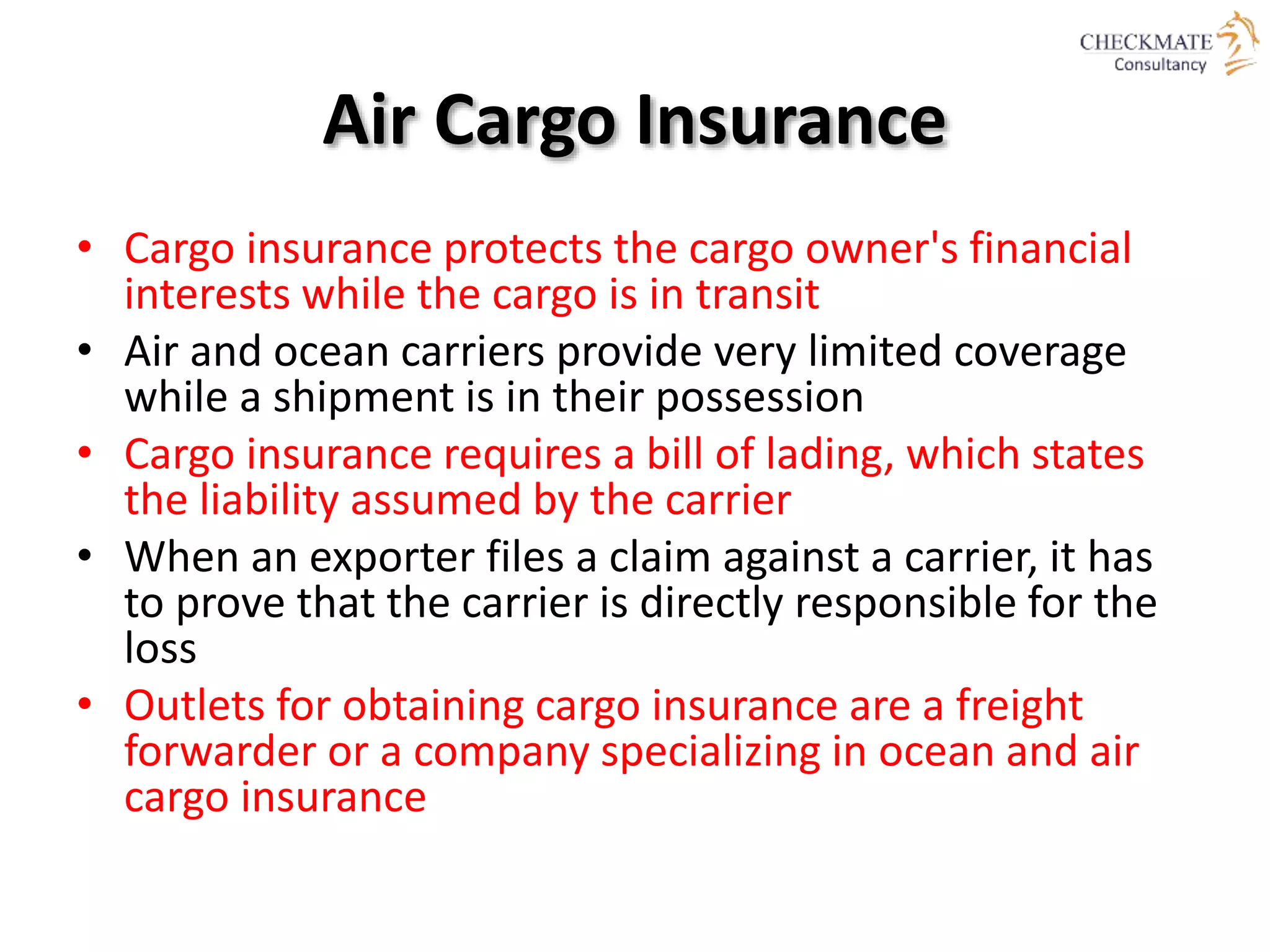 Air Cargo Insurance
• Cargo insurance protects the cargo owner's financial
interests while the cargo is in transit
• Air and ocean carriers provide very limited coverage
while a shipment is in their possession
• Cargo insurance requires a bill of lading, which states
the liability assumed by the carrier
• When an exporter files a claim against a carrier, it has
to prove that the carrier is directly responsible for the
loss
• Outlets for obtaining cargo insurance are a freight
forwarder or a company specializing in ocean and air
cargo insurance
 
