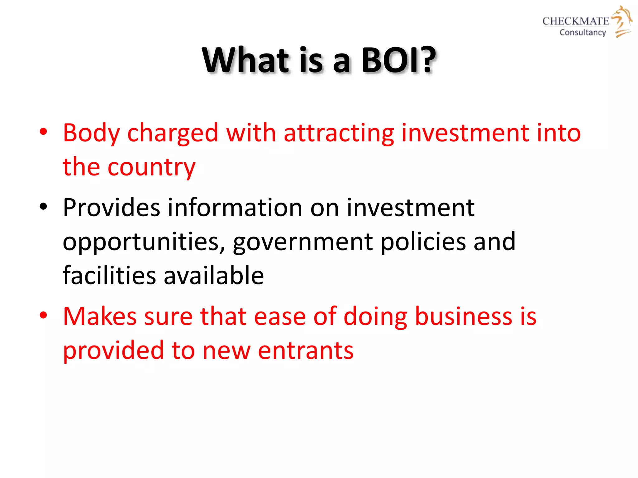 What is a BOI?
• Body charged with attracting investment into
the country
• Provides information on investment
opportunities, government policies and
facilities available
• Makes sure that ease of doing business is
provided to new entrants
 