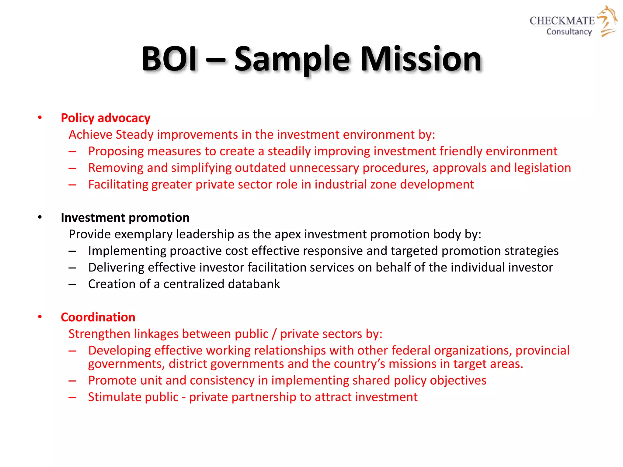 BOI – Sample Mission
• Policy advocacy
Achieve Steady improvements in the investment environment by:
– Proposing measures to create a steadily improving investment friendly environment
– Removing and simplifying outdated unnecessary procedures, approvals and legislation
– Facilitating greater private sector role in industrial zone development
• Investment promotion
Provide exemplary leadership as the apex investment promotion body by:
– Implementing proactive cost effective responsive and targeted promotion strategies
– Delivering effective investor facilitation services on behalf of the individual investor
– Creation of a centralized databank
• Coordination
Strengthen linkages between public / private sectors by:
– Developing effective working relationships with other federal organizations, provincial
governments, district governments and the country’s missions in target areas.
– Promote unit and consistency in implementing shared policy objectives
– Stimulate public - private partnership to attract investment
 