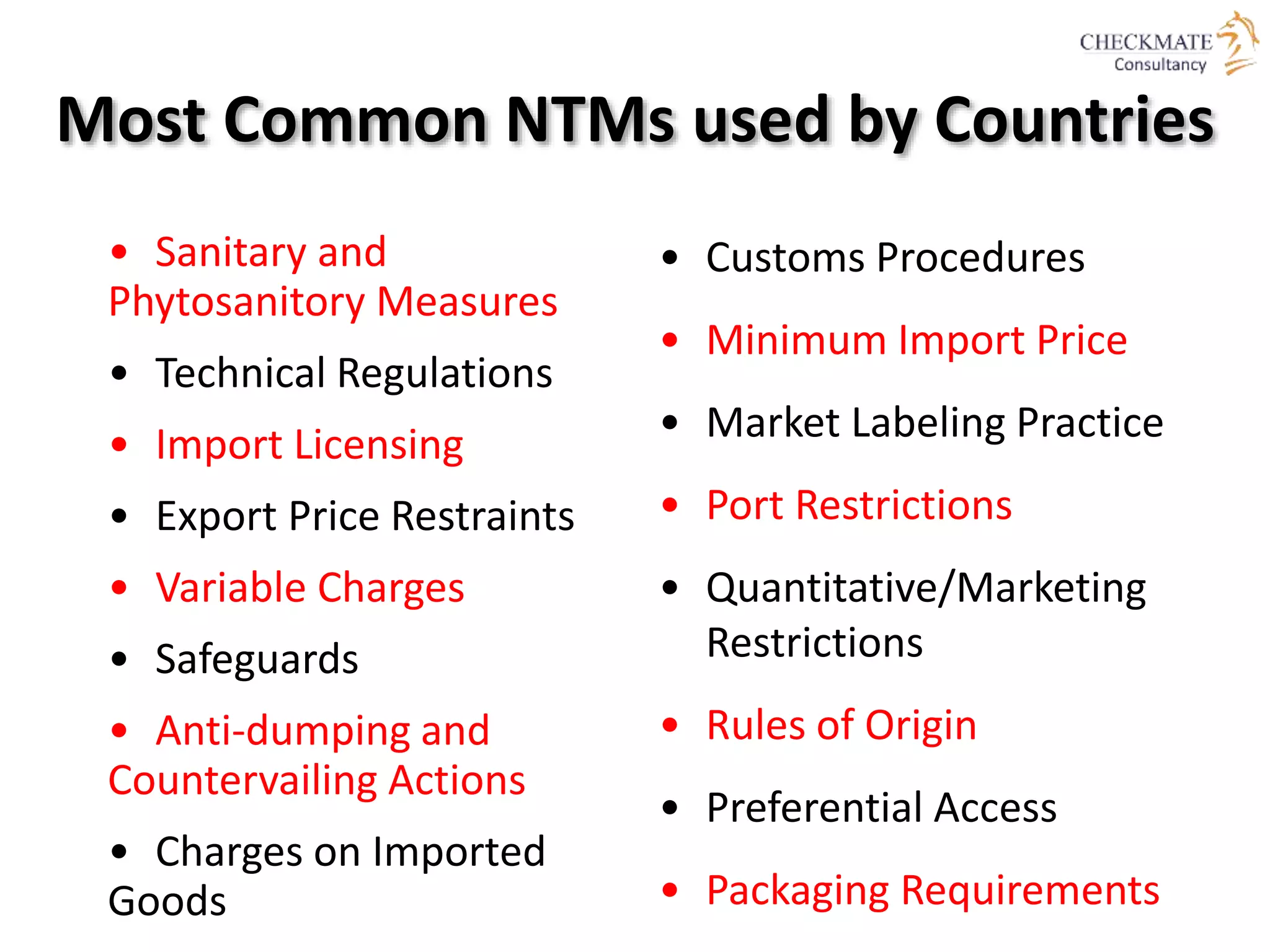 Most Common NTMs used by Countries
• Sanitary and
Phytosanitory Measures
• Technical Regulations
• Import Licensing
• Export Price Restraints
• Variable Charges
• Safeguards
• Anti-dumping and
Countervailing Actions
• Charges on Imported
Goods
• Customs Procedures
• Minimum Import Price
• Market Labeling Practice
• Port Restrictions
• Quantitative/Marketing
Restrictions
• Rules of Origin
• Preferential Access
• Packaging Requirements
 