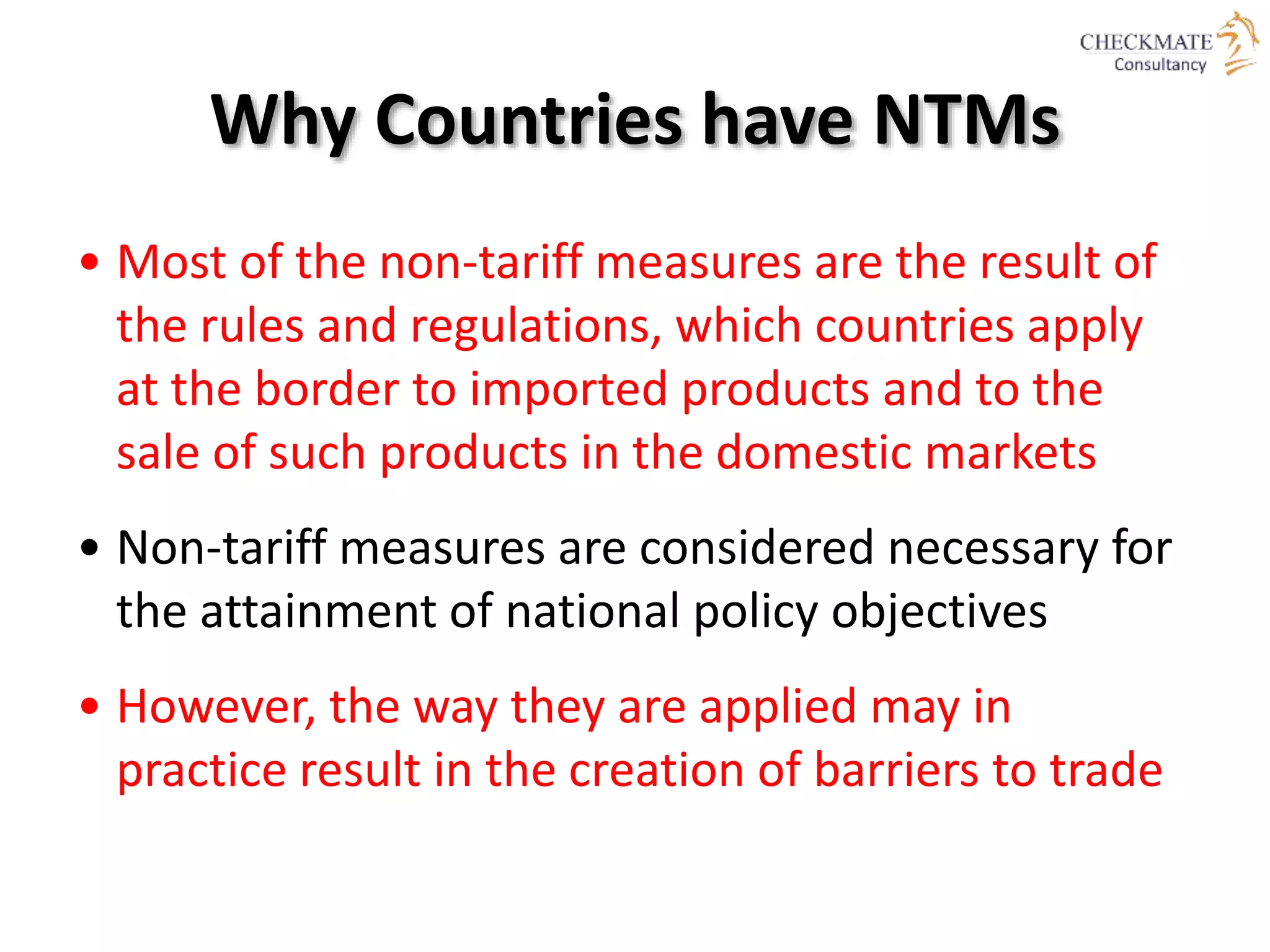 Why Countries have NTMs
• Most of the non-tariff measures are the result of
the rules and regulations, which countries apply
at the border to imported products and to the
sale of such products in the domestic markets
• Non-tariff measures are considered necessary for
the attainment of national policy objectives
• However, the way they are applied may in
practice result in the creation of barriers to trade
 