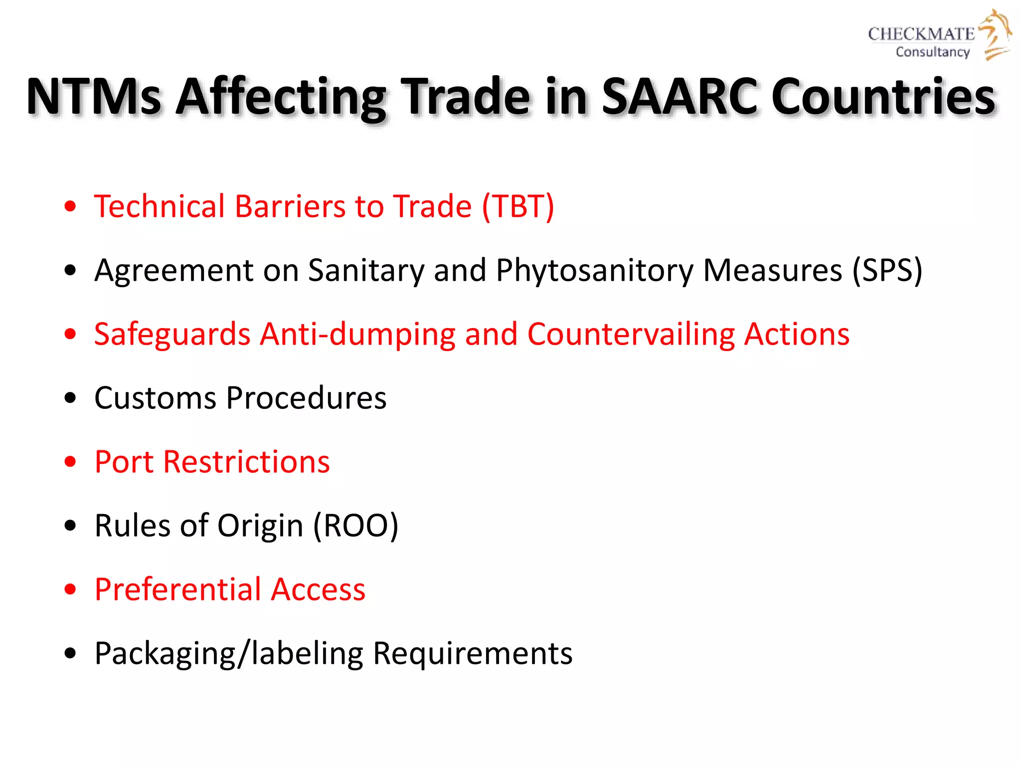 NTMs Affecting Trade in SAARC Countries
• Technical Barriers to Trade (TBT)
• Agreement on Sanitary and Phytosanitory Measures (SPS)
• Safeguards Anti-dumping and Countervailing Actions
• Customs Procedures
• Port Restrictions
• Rules of Origin (ROO)
• Preferential Access
• Packaging/labeling Requirements
 