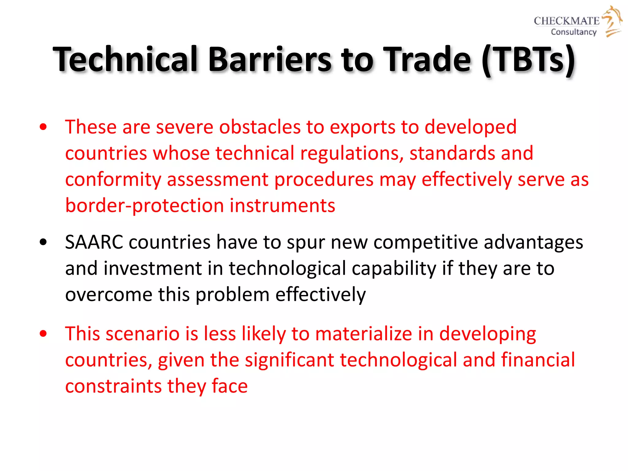 Technical Barriers to Trade (TBTs)
• These are severe obstacles to exports to developed
countries whose technical regulations, standards and
conformity assessment procedures may effectively serve as
border-protection instruments
• SAARC countries have to spur new competitive advantages
and investment in technological capability if they are to
overcome this problem effectively
• This scenario is less likely to materialize in developing
countries, given the significant technological and financial
constraints they face
 