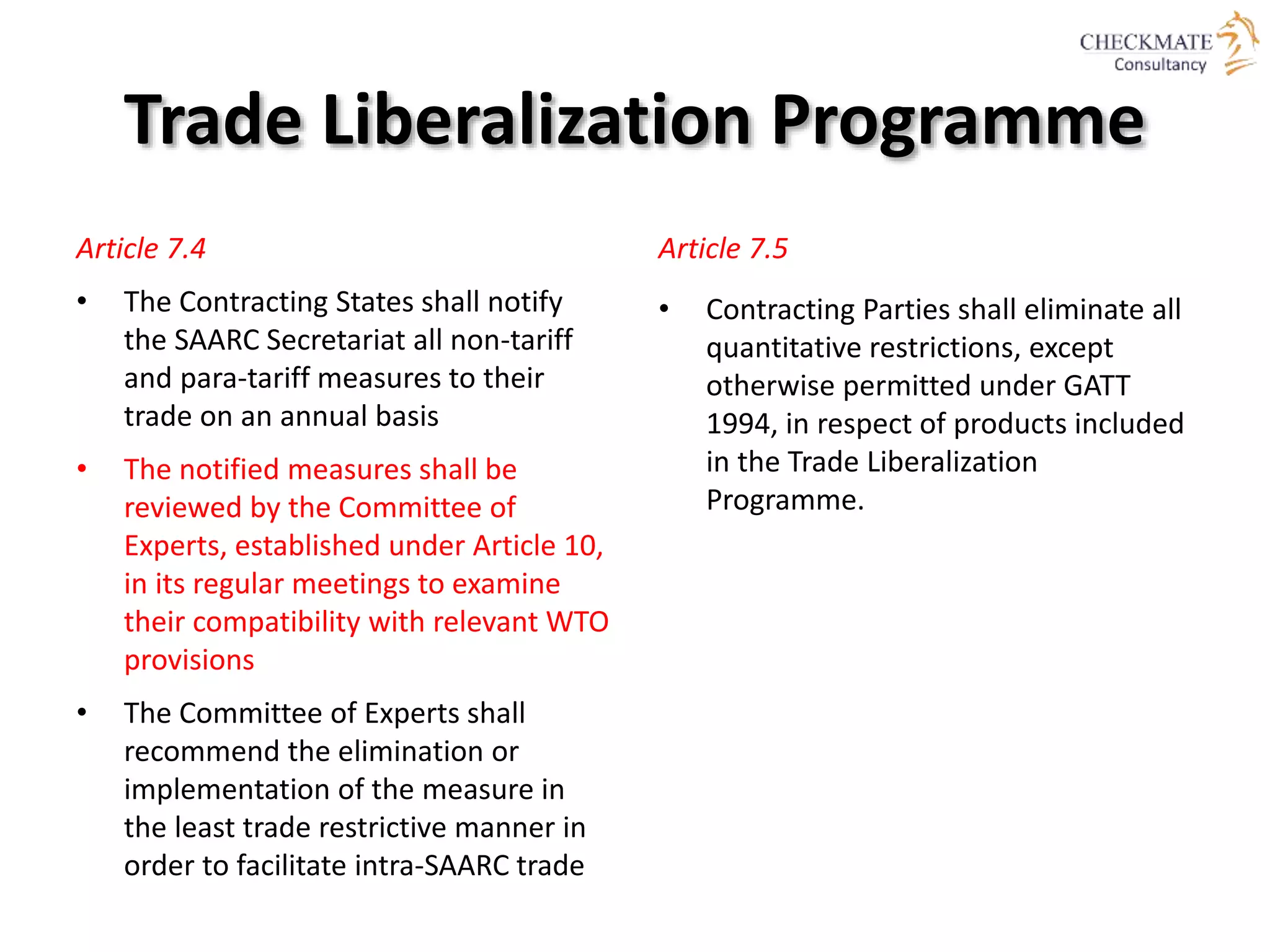 Trade Liberalization Programme
Article 7.4
• The Contracting States shall notify
the SAARC Secretariat all non-tariff
and para-tariff measures to their
trade on an annual basis
• The notified measures shall be
reviewed by the Committee of
Experts, established under Article 10,
in its regular meetings to examine
their compatibility with relevant WTO
provisions
• The Committee of Experts shall
recommend the elimination or
implementation of the measure in
the least trade restrictive manner in
order to facilitate intra-SAARC trade
Article 7.5
• Contracting Parties shall eliminate all
quantitative restrictions, except
otherwise permitted under GATT
1994, in respect of products included
in the Trade Liberalization
Programme.
 