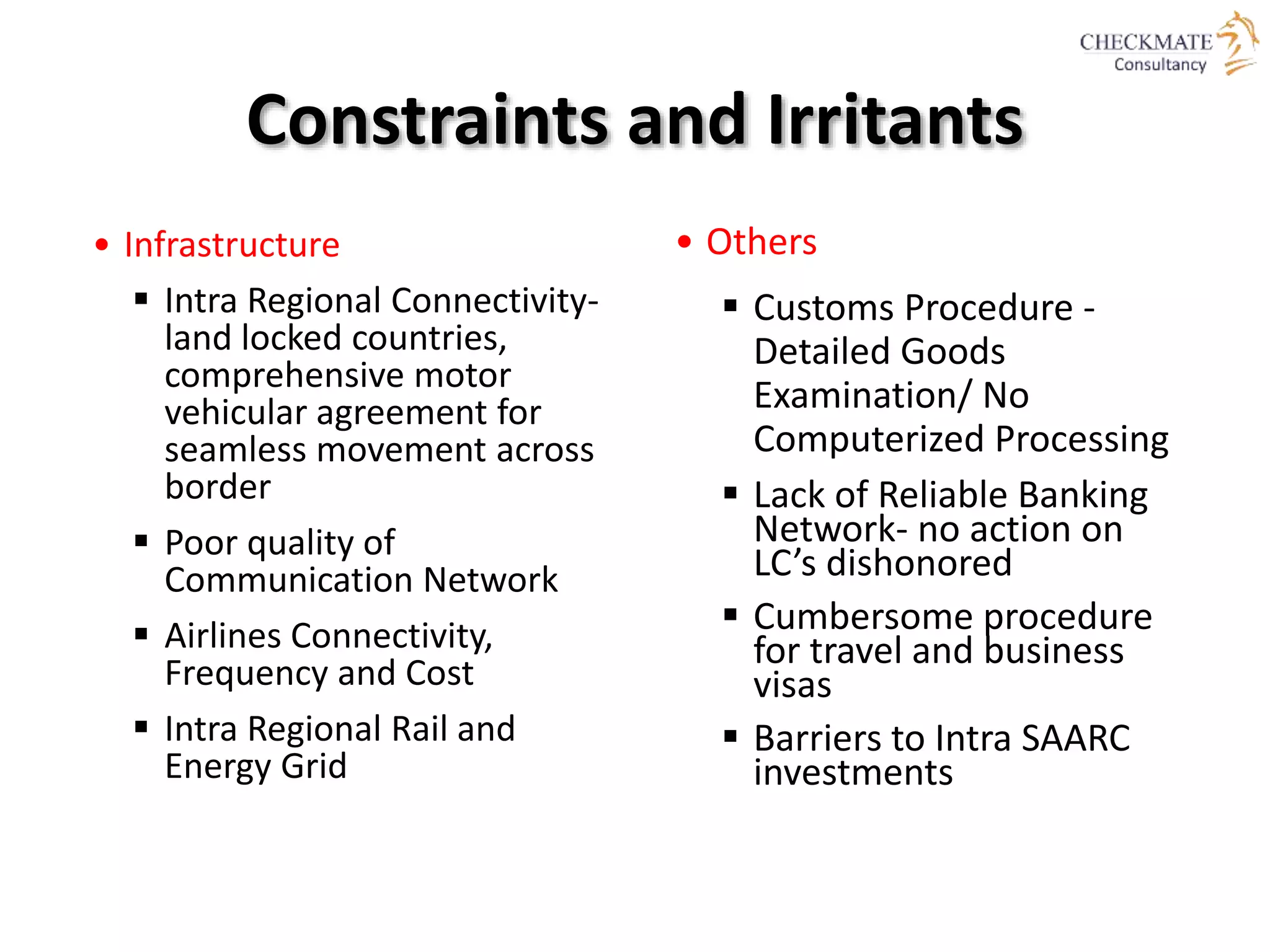 Constraints and Irritants
• Infrastructure
 Intra Regional Connectivity-
land locked countries,
comprehensive motor
vehicular agreement for
seamless movement across
border
 Poor quality of
Communication Network
 Airlines Connectivity,
Frequency and Cost
 Intra Regional Rail and
Energy Grid
• Others
 Customs Procedure -
Detailed Goods
Examination/ No
Computerized Processing
 Lack of Reliable Banking
Network- no action on
LC’s dishonored
 Cumbersome procedure
for travel and business
visas
 Barriers to Intra SAARC
investments
 