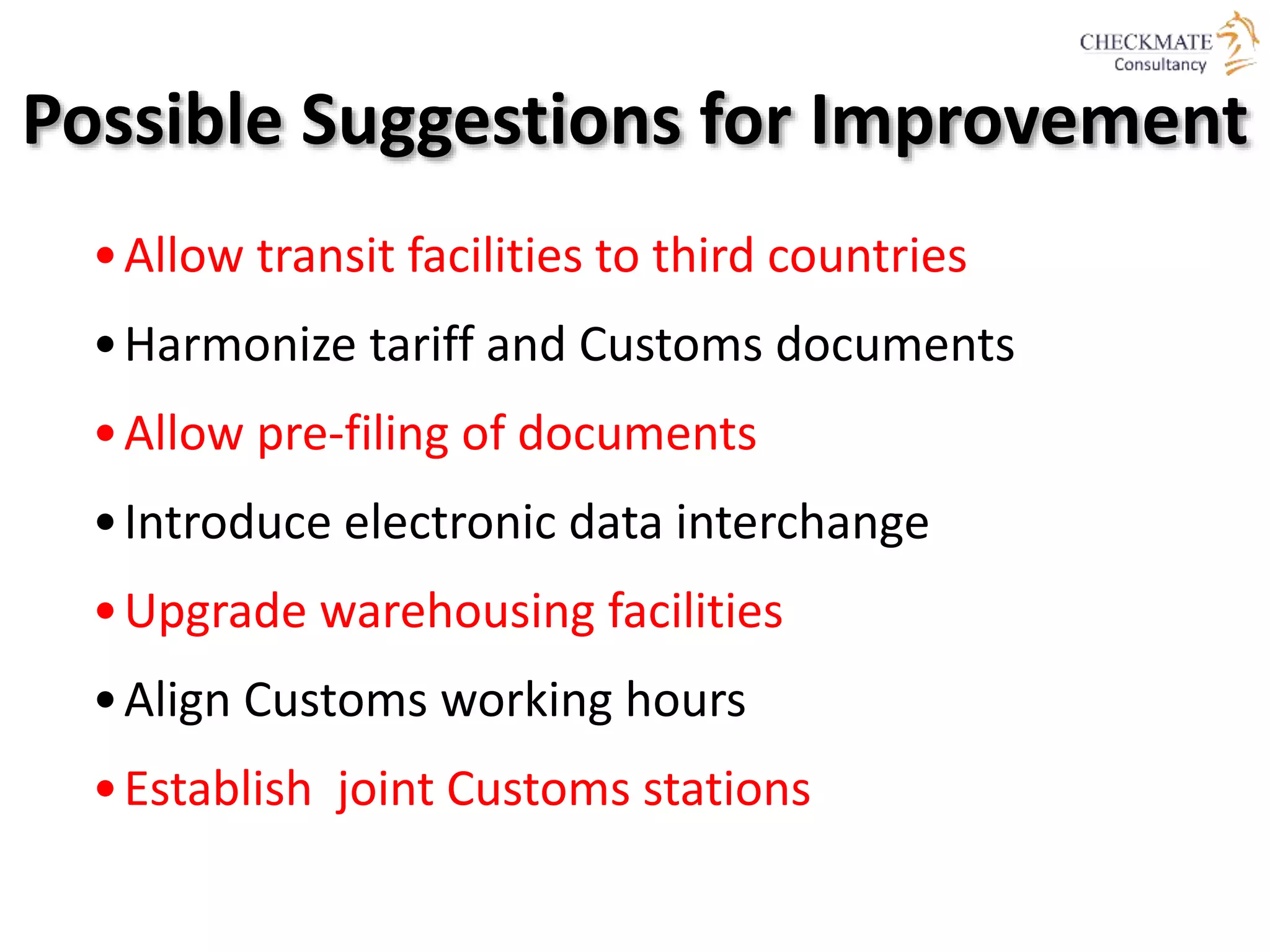 Possible Suggestions for Improvement
•Allow transit facilities to third countries
•Harmonize tariff and Customs documents
•Allow pre-filing of documents
•Introduce electronic data interchange
•Upgrade warehousing facilities
•Align Customs working hours
•Establish joint Customs stations
 