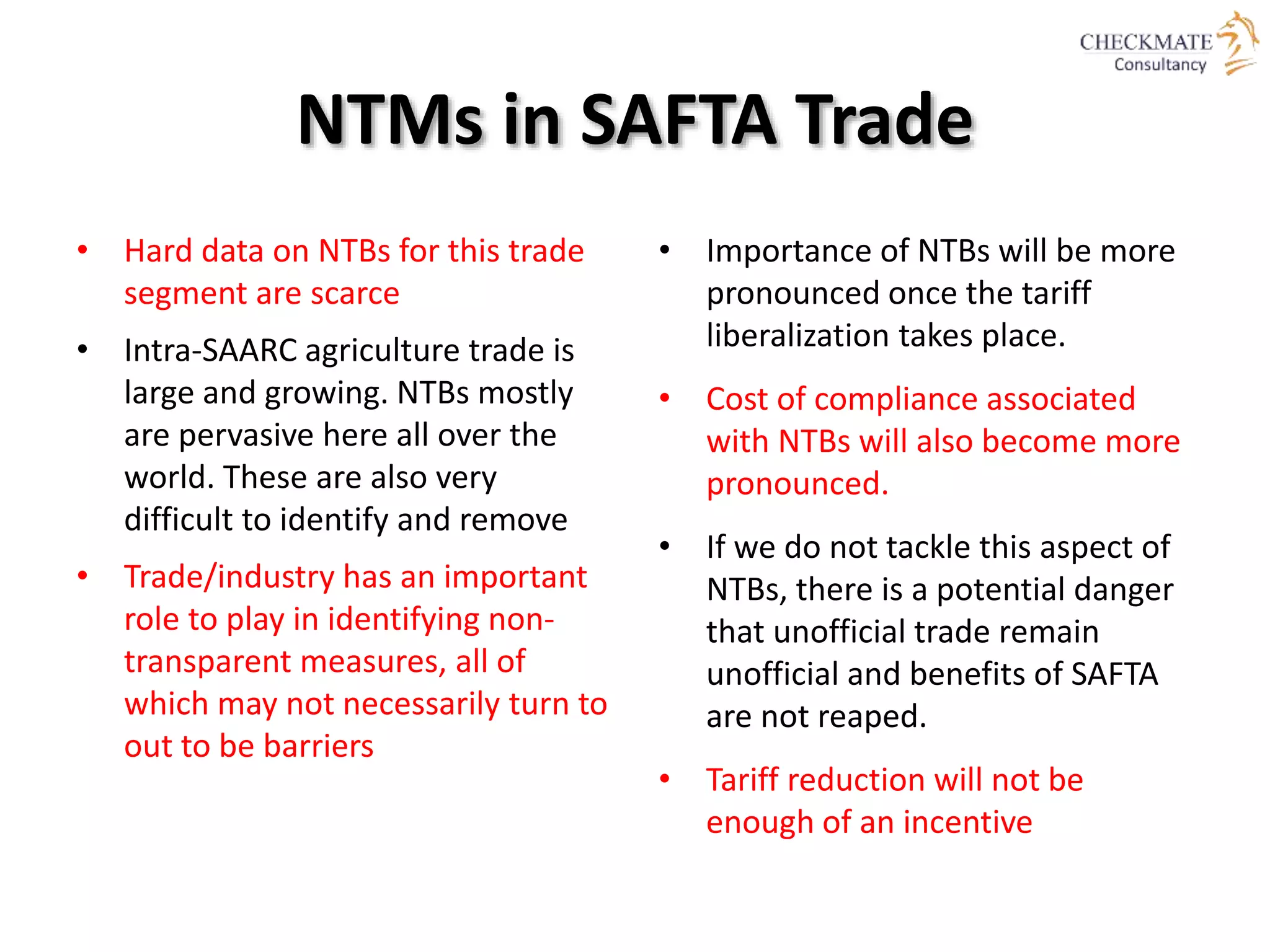 NTMs in SAFTA Trade
• Hard data on NTBs for this trade
segment are scarce
• Intra-SAARC agriculture trade is
large and growing. NTBs mostly
are pervasive here all over the
world. These are also very
difficult to identify and remove
• Trade/industry has an important
role to play in identifying non-
transparent measures, all of
which may not necessarily turn to
out to be barriers
• Importance of NTBs will be more
pronounced once the tariff
liberalization takes place.
• Cost of compliance associated
with NTBs will also become more
pronounced.
• If we do not tackle this aspect of
NTBs, there is a potential danger
that unofficial trade remain
unofficial and benefits of SAFTA
are not reaped.
• Tariff reduction will not be
enough of an incentive
 