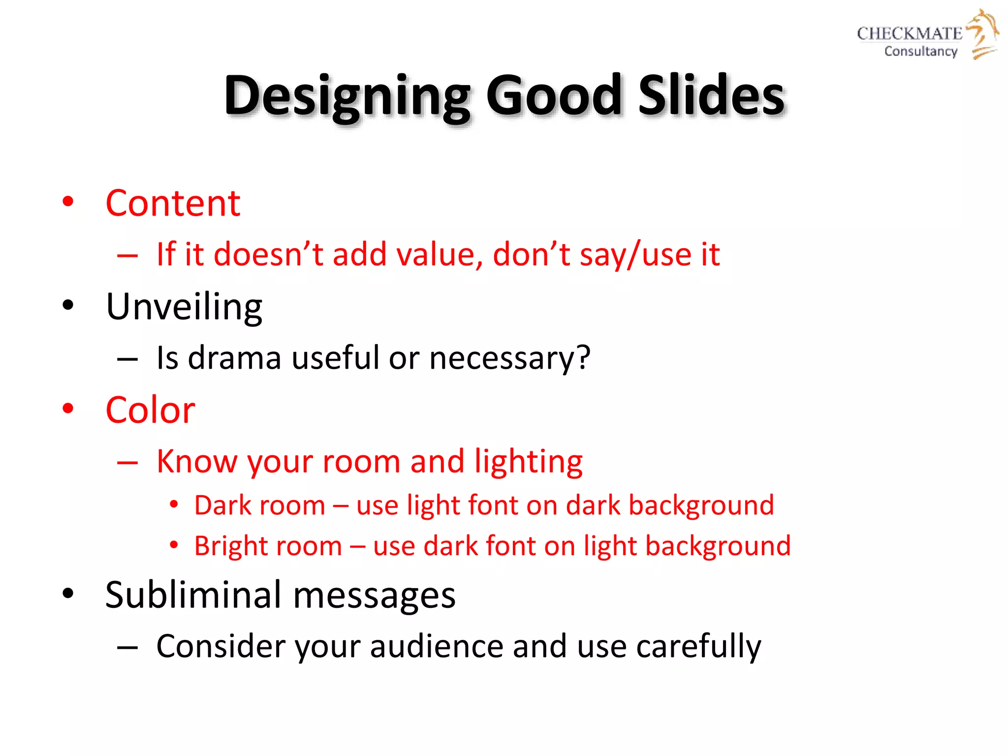 Designing Good Slides
• Content
– If it doesn’t add value, don’t say/use it
• Unveiling
– Is drama useful or necessary?
• Color
– Know your room and lighting
• Dark room – use light font on dark background
• Bright room – use dark font on light background
• Subliminal messages
– Consider your audience and use carefully
 