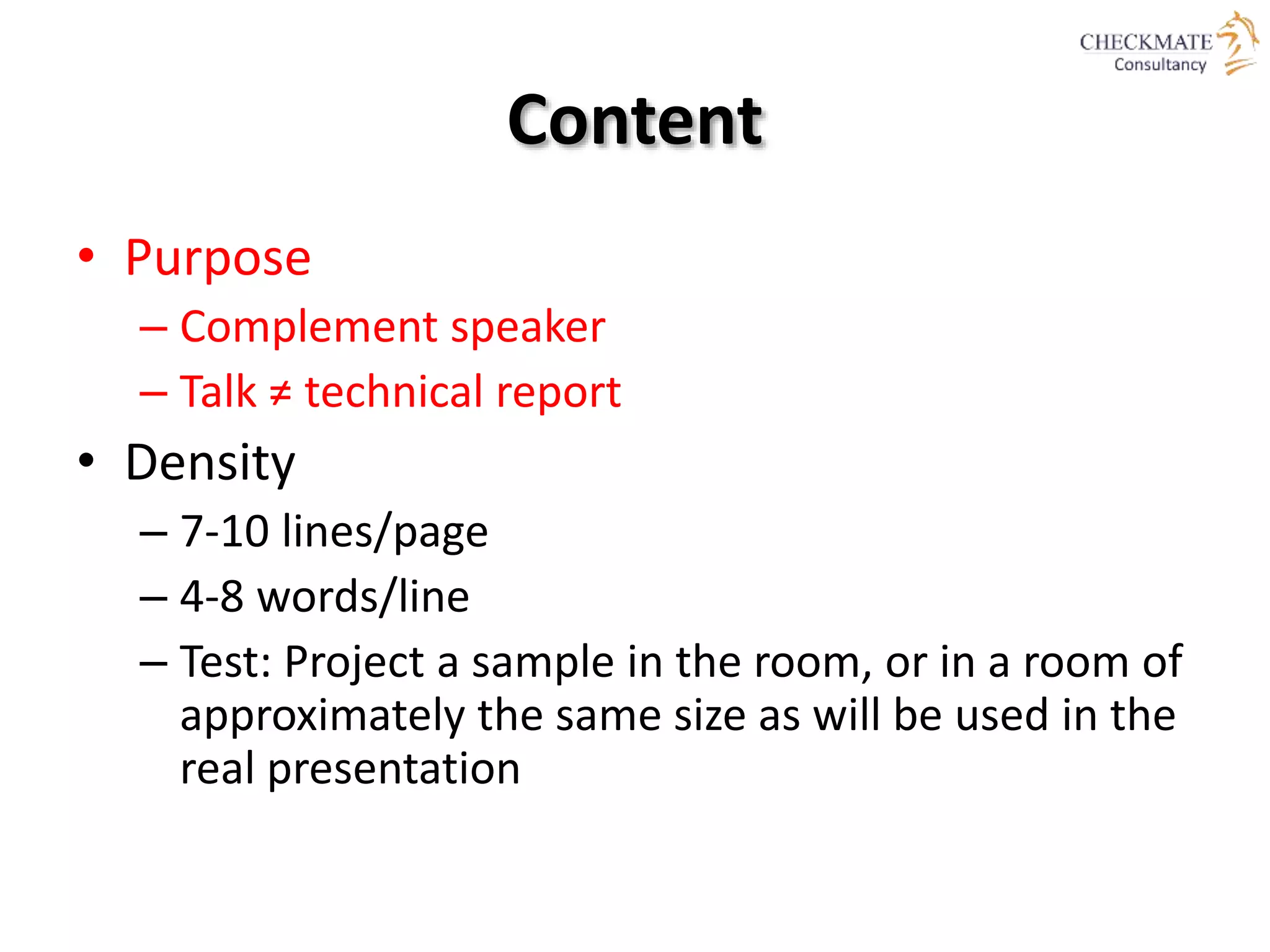 Content
• Purpose
– Complement speaker
– Talk ≠ technical report
• Density
– 7-10 lines/page
– 4-8 words/line
– Test: Project a sample in the room, or in a room of
approximately the same size as will be used in the
real presentation
 