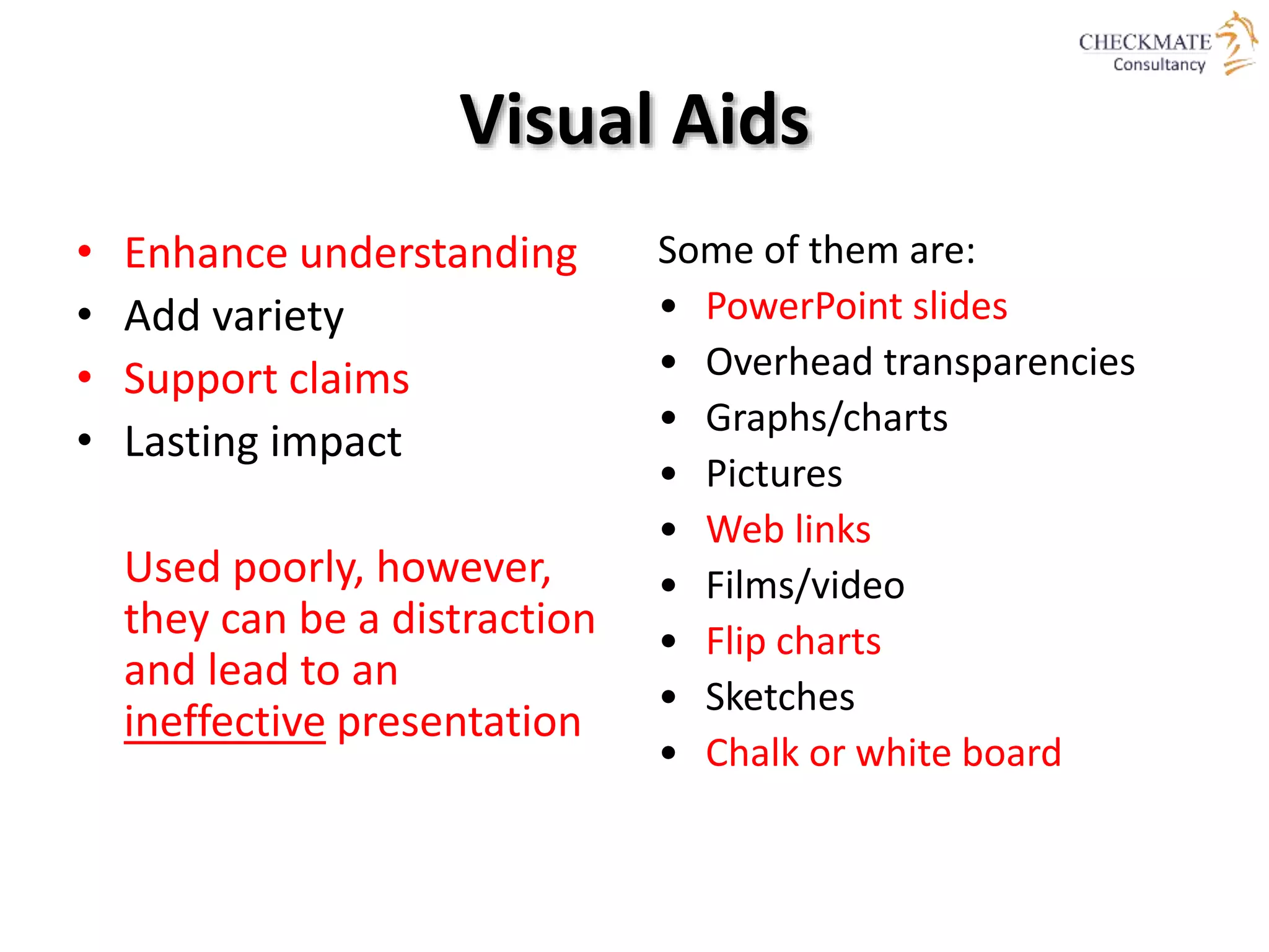 Visual Aids
• Enhance understanding
• Add variety
• Support claims
• Lasting impact
Used poorly, however,
they can be a distraction
and lead to an
ineffective presentation
Some of them are:
• PowerPoint slides
• Overhead transparencies
• Graphs/charts
• Pictures
• Web links
• Films/video
• Flip charts
• Sketches
• Chalk or white board
 