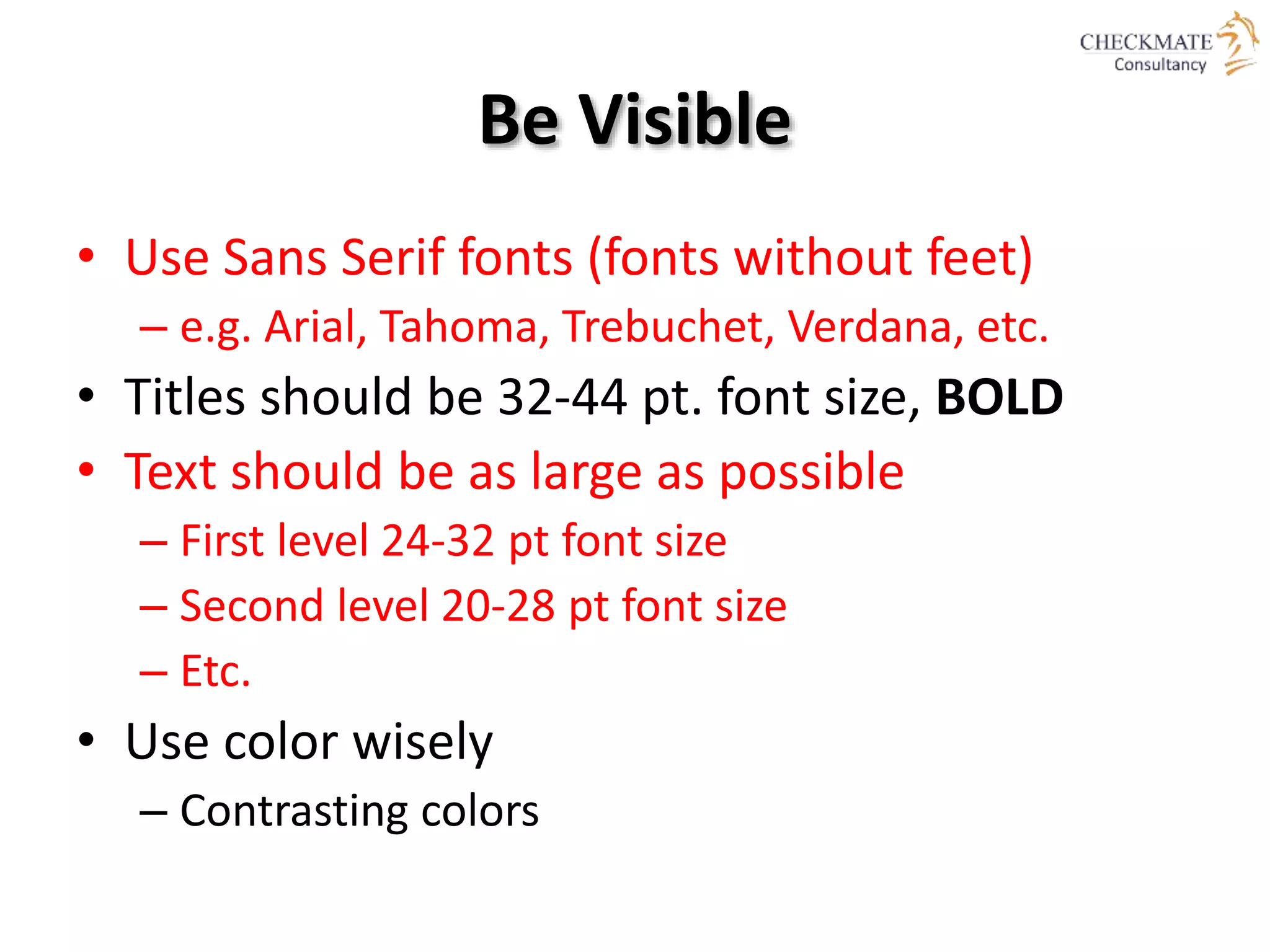 Be Visible
• Use Sans Serif fonts (fonts without feet)
– e.g. Arial, Tahoma, Trebuchet, Verdana, etc.
• Titles should be 32-44 pt. font size, BOLD
• Text should be as large as possible
– First level 24-32 pt font size
– Second level 20-28 pt font size
– Etc.
• Use color wisely
– Contrasting colors
 