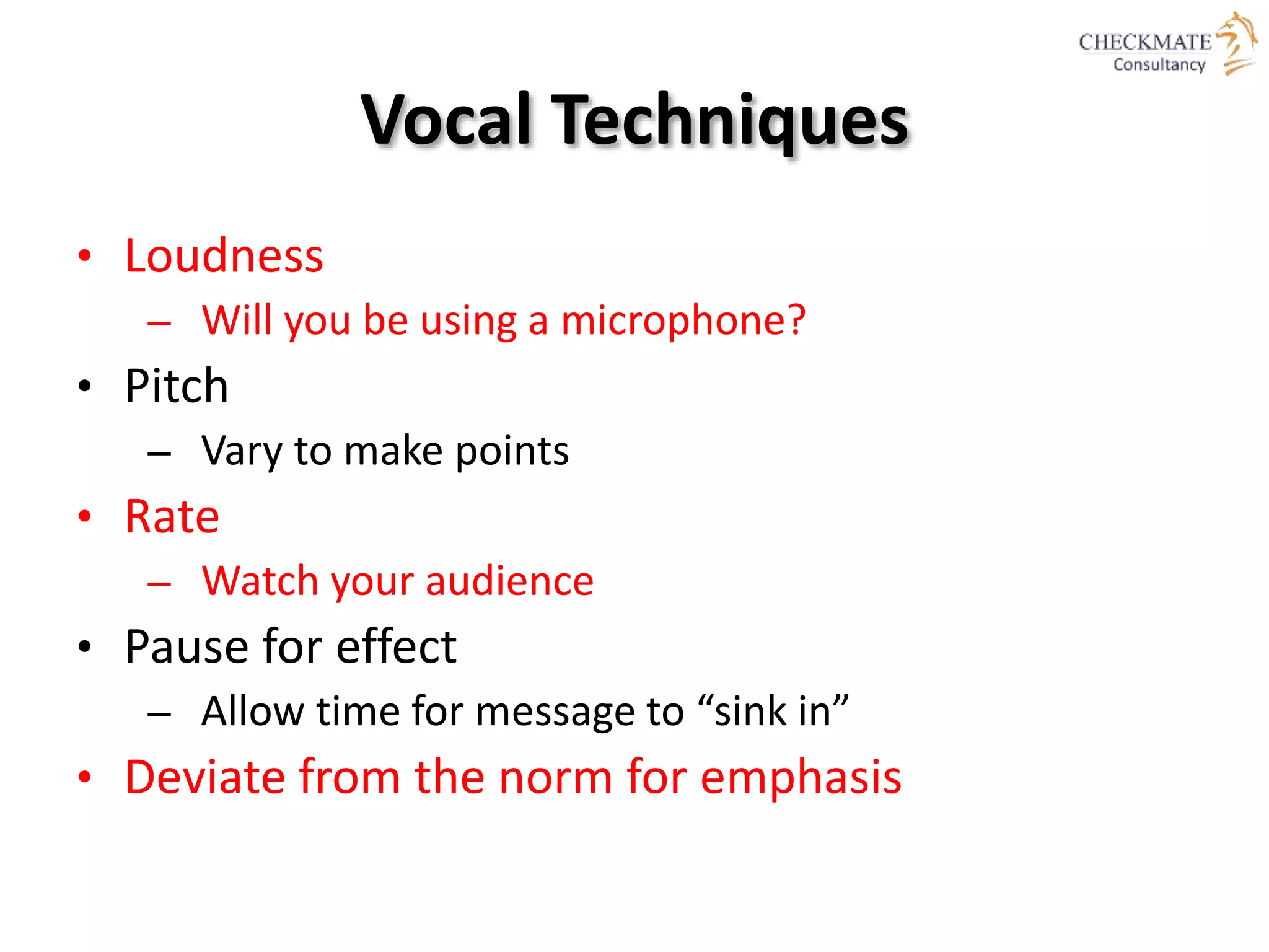 Vocal Techniques
• Loudness
– Will you be using a microphone?
• Pitch
– Vary to make points
• Rate
– Watch your audience
• Pause for effect
– Allow time for message to “sink in”
• Deviate from the norm for emphasis
 