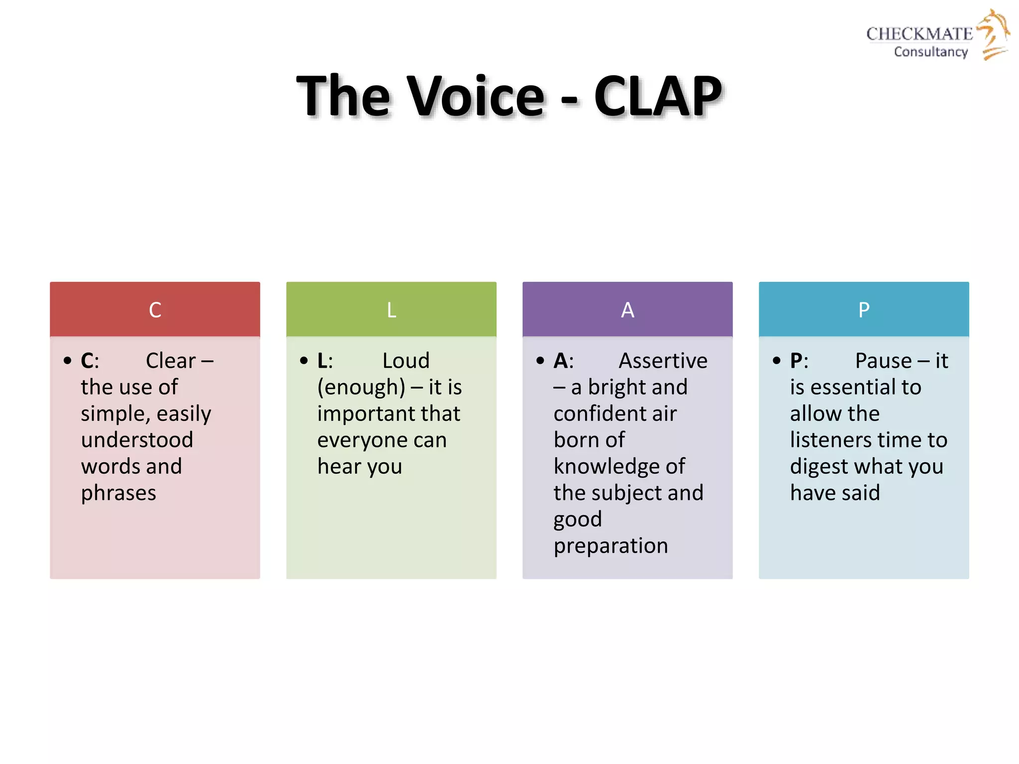 The Voice - CLAP
C
• C: Clear –
the use of
simple, easily
understood
words and
phrases
L
• L: Loud
(enough) – it is
important that
everyone can
hear you
A
• A: Assertive
– a bright and
confident air
born of
knowledge of
the subject and
good
preparation
P
• P: Pause – it
is essential to
allow the
listeners time to
digest what you
have said
 