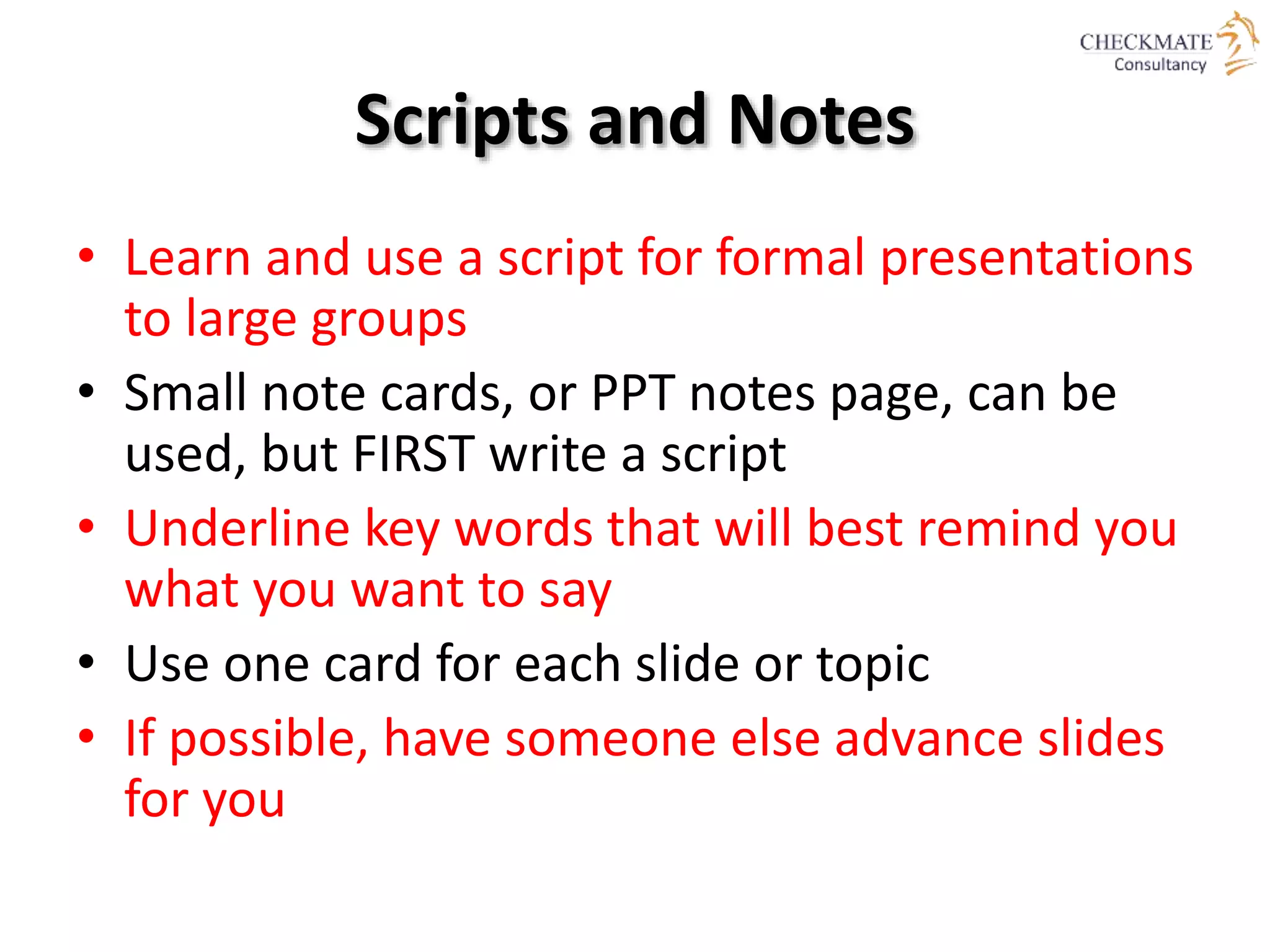 Scripts and Notes
• Learn and use a script for formal presentations
to large groups
• Small note cards, or PPT notes page, can be
used, but FIRST write a script
• Underline key words that will best remind you
what you want to say
• Use one card for each slide or topic
• If possible, have someone else advance slides
for you
 