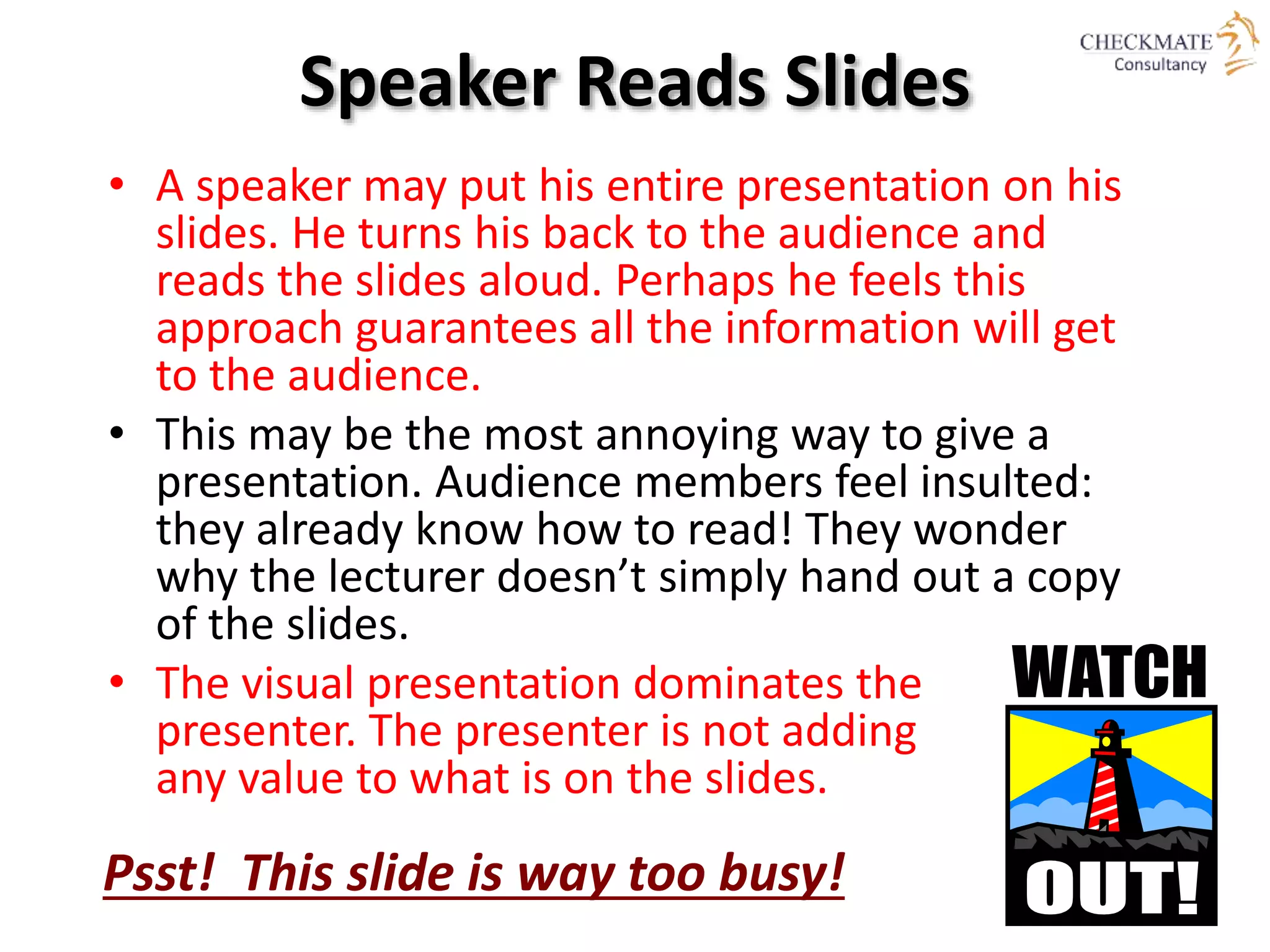 Speaker Reads Slides
• A speaker may put his entire presentation on his
slides. He turns his back to the audience and
reads the slides aloud. Perhaps he feels this
approach guarantees all the information will get
to the audience.
• This may be the most annoying way to give a
presentation. Audience members feel insulted:
they already know how to read! They wonder
why the lecturer doesn’t simply hand out a copy
of the slides.
• The visual presentation dominates the
presenter. The presenter is not adding
any value to what is on the slides.
Psst! This slide is way too busy!
 