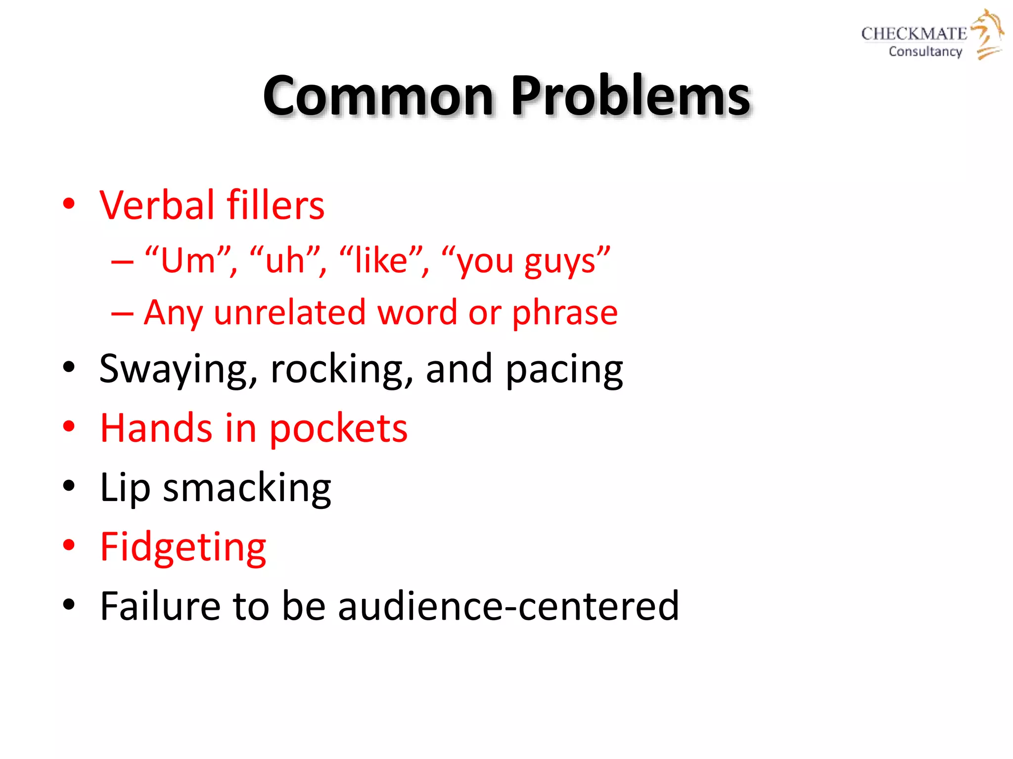 Common Problems
• Verbal fillers
– “Um”, “uh”, “like”, “you guys”
– Any unrelated word or phrase
• Swaying, rocking, and pacing
• Hands in pockets
• Lip smacking
• Fidgeting
• Failure to be audience-centered
 