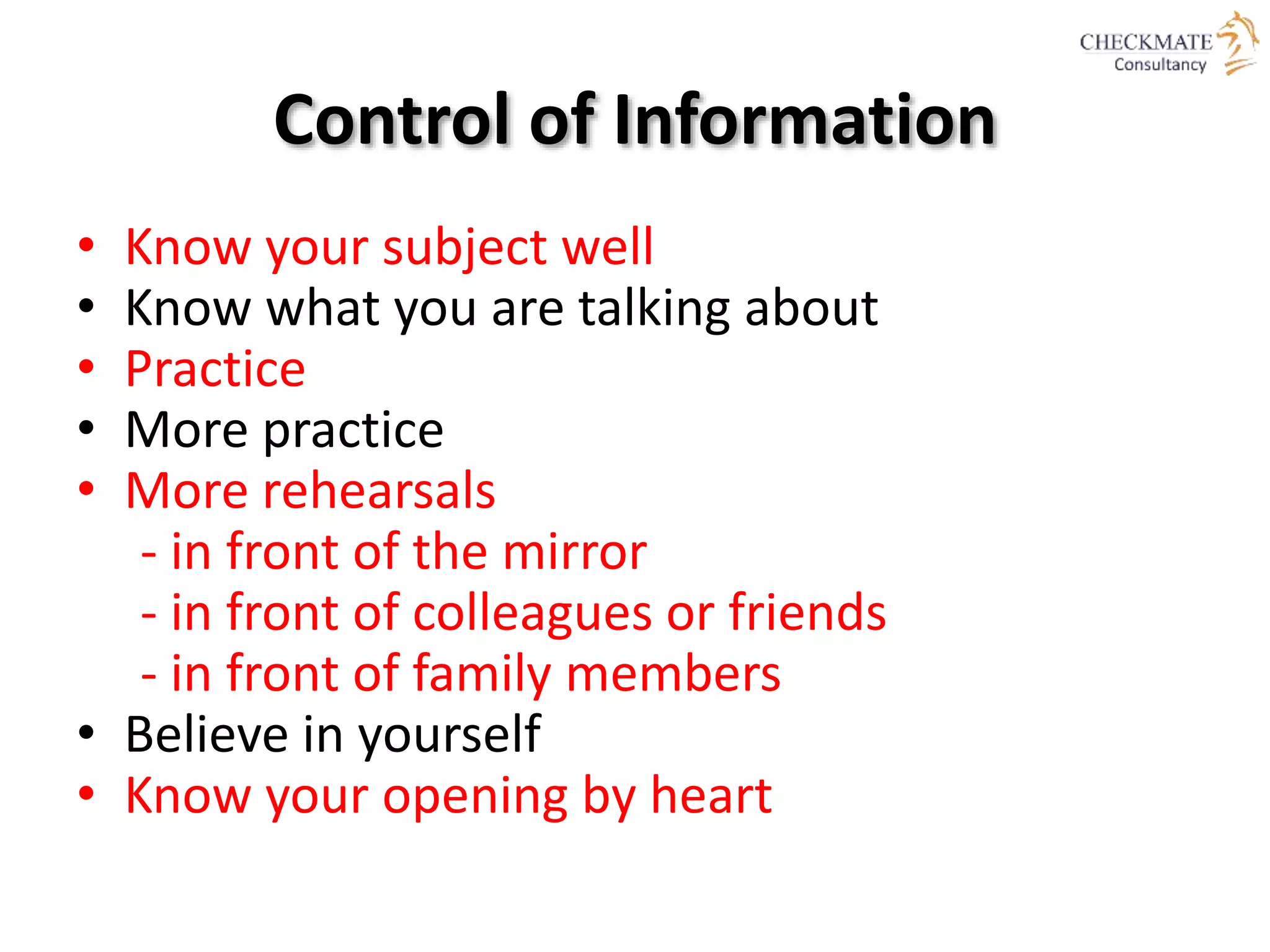 Control of Information
• Know your subject well
• Know what you are talking about
• Practice
• More practice
• More rehearsals
- in front of the mirror
- in front of colleagues or friends
- in front of family members
• Believe in yourself
• Know your opening by heart
 