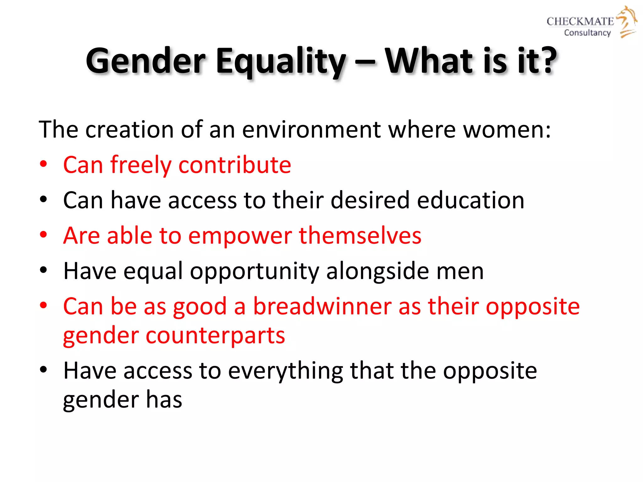 Gender Equality – What is it?
The creation of an environment where women:
• Can freely contribute
• Can have access to their desired education
• Are able to empower themselves
• Have equal opportunity alongside men
• Can be as good a breadwinner as their opposite
gender counterparts
• Have access to everything that the opposite
gender has
 