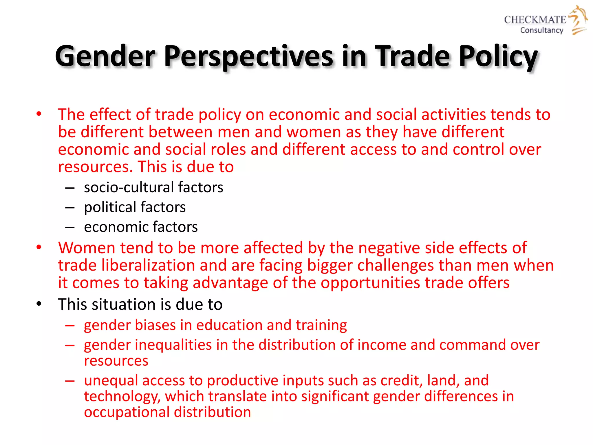 Gender Perspectives in Trade Policy
• The effect of trade policy on economic and social activities tends to
be different between men and women as they have different
economic and social roles and different access to and control over
resources. This is due to
– socio‐cultural factors
– political factors
– economic factors
• Women tend to be more affected by the negative side effects of
trade liberalization and are facing bigger challenges than men when
it comes to taking advantage of the opportunities trade offers
• This situation is due to
– gender biases in education and training
– gender inequalities in the distribution of income and command over
resources
– unequal access to productive inputs such as credit, land, and
technology, which translate into significant gender differences in
occupational distribution
 