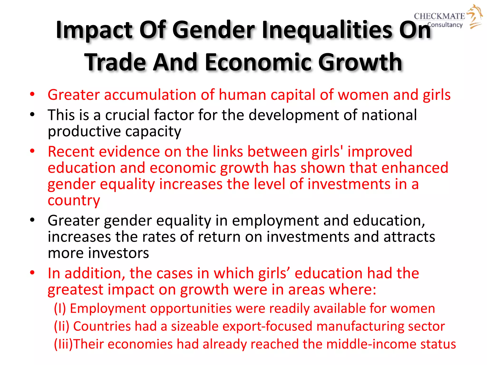Impact Of Gender Inequalities On
Trade And Economic Growth
• Greater accumulation of human capital of women and girls
• This is a crucial factor for the development of national
productive capacity
• Recent evidence on the links between girls' improved
education and economic growth has shown that enhanced
gender equality increases the level of investments in a
country
• Greater gender equality in employment and education,
increases the rates of return on investments and attracts
more investors
• In addition, the cases in which girls’ education had the
greatest impact on growth were in areas where:
(I) Employment opportunities were readily available for women
(Ii) Countries had a sizeable export‐focused manufacturing sector
(Iii)Their economies had already reached the middle‐income status
 