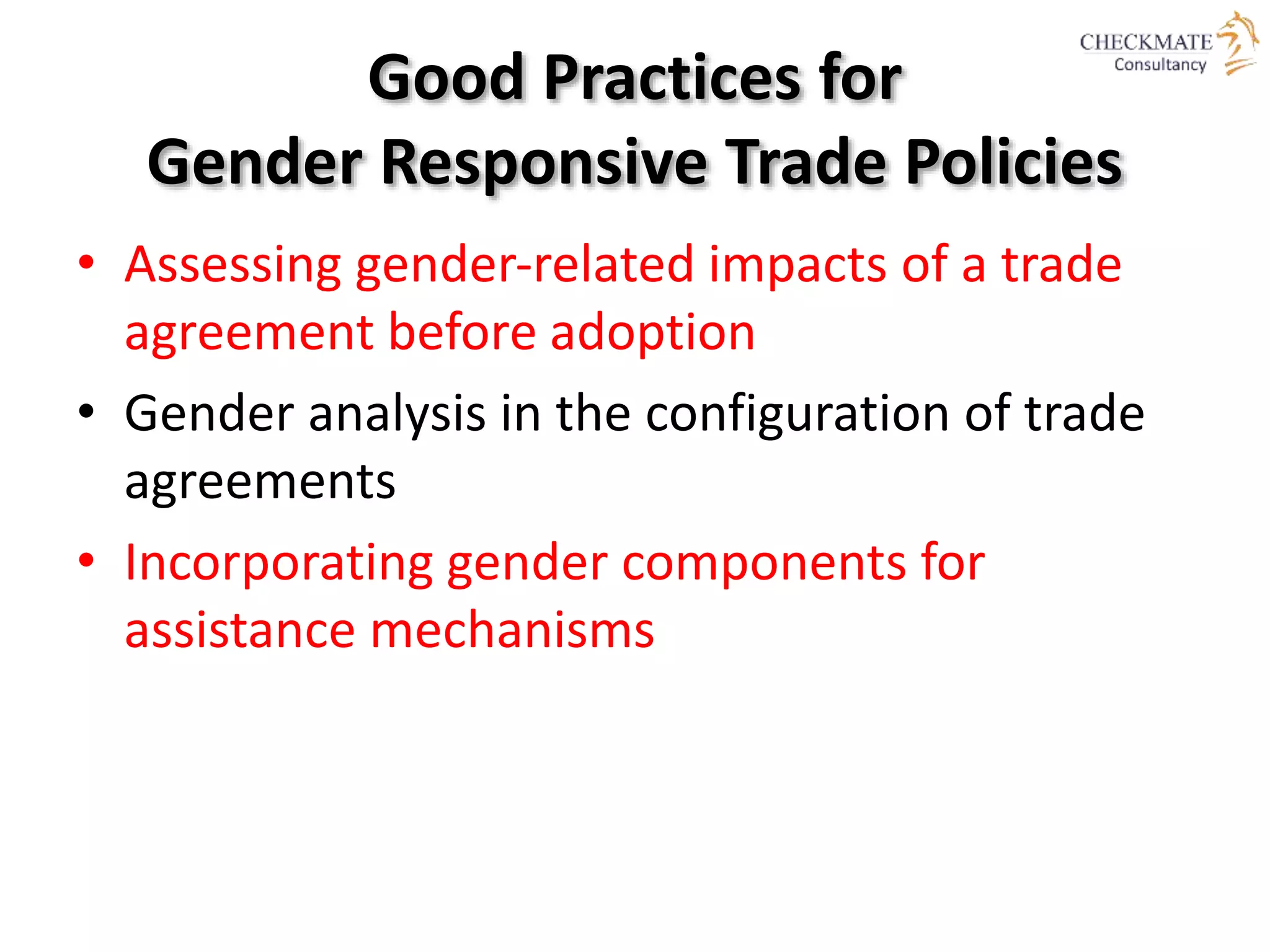 Good Practices for
Gender Responsive Trade Policies
• Assessing gender‐related impacts of a trade
agreement before adoption
• Gender analysis in the configuration of trade
agreements
• Incorporating gender components for
assistance mechanisms
 