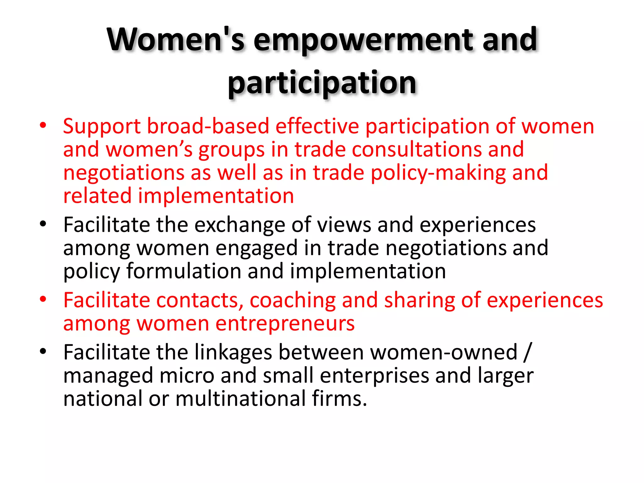 Women's empowerment and
participation
• Support broad‐based effective participation of women
and women’s groups in trade consultations and
negotiations as well as in trade policy‐making and
related implementation
• Facilitate the exchange of views and experiences
among women engaged in trade negotiations and
policy formulation and implementation
• Facilitate contacts, coaching and sharing of experiences
among women entrepreneurs
• Facilitate the linkages between women‐owned /
managed micro and small enterprises and larger
national or multinational firms.
 