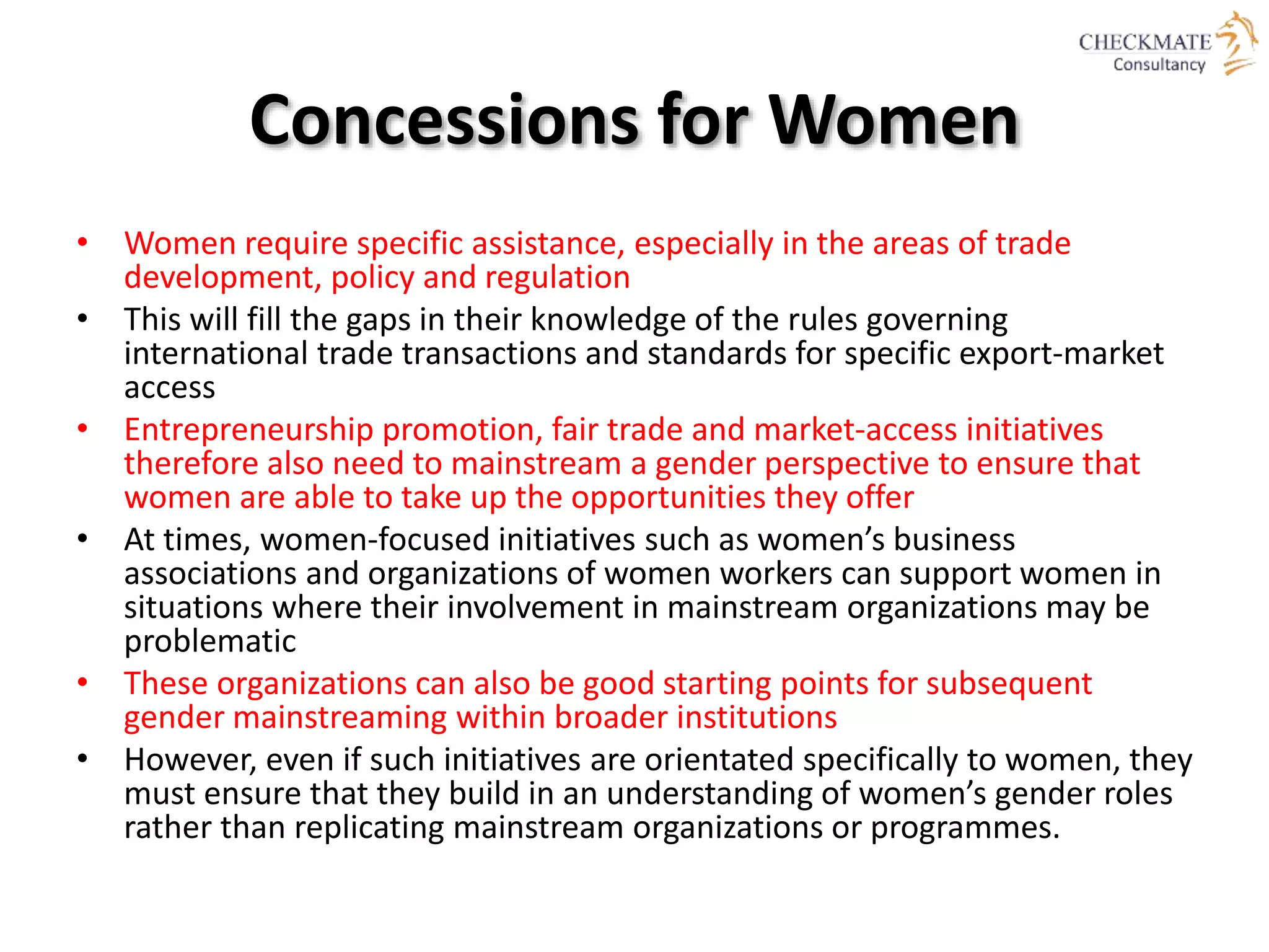 Concessions for Women
• Women require specific assistance, especially in the areas of trade
development, policy and regulation
• This will fill the gaps in their knowledge of the rules governing
international trade transactions and standards for specific export-market
access
• Entrepreneurship promotion, fair trade and market-access initiatives
therefore also need to mainstream a gender perspective to ensure that
women are able to take up the opportunities they offer
• At times, women-focused initiatives such as women’s business
associations and organizations of women workers can support women in
situations where their involvement in mainstream organizations may be
problematic
• These organizations can also be good starting points for subsequent
gender mainstreaming within broader institutions
• However, even if such initiatives are orientated specifically to women, they
must ensure that they build in an understanding of women’s gender roles
rather than replicating mainstream organizations or programmes.
 