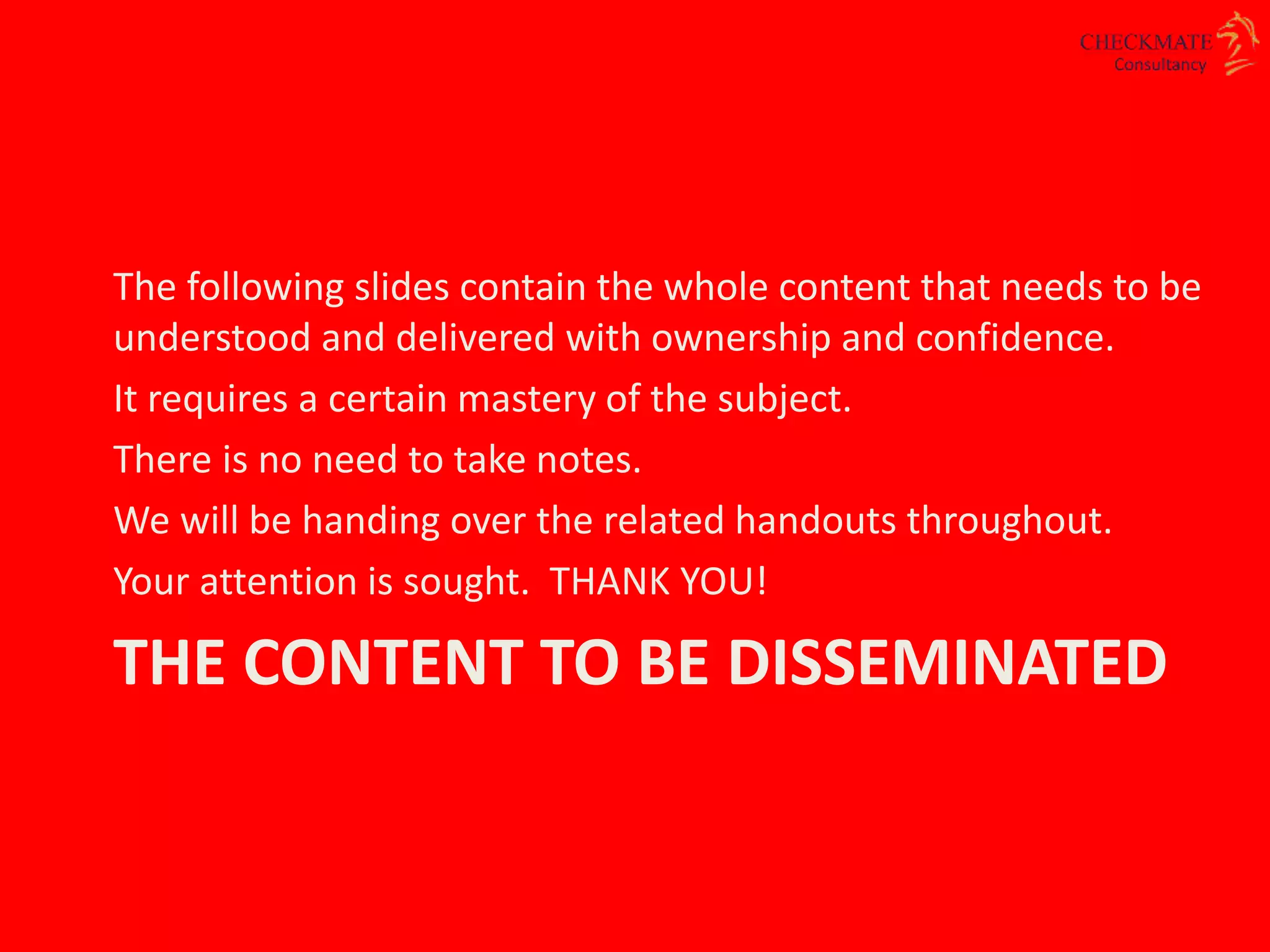 THE CONTENT TO BE DISSEMINATED
The following slides contain the whole content that needs to be
understood and delivered with ownership and confidence.
It requires a certain mastery of the subject.
There is no need to take notes.
We will be handing over the related handouts throughout.
Your attention is sought. THANK YOU!
 