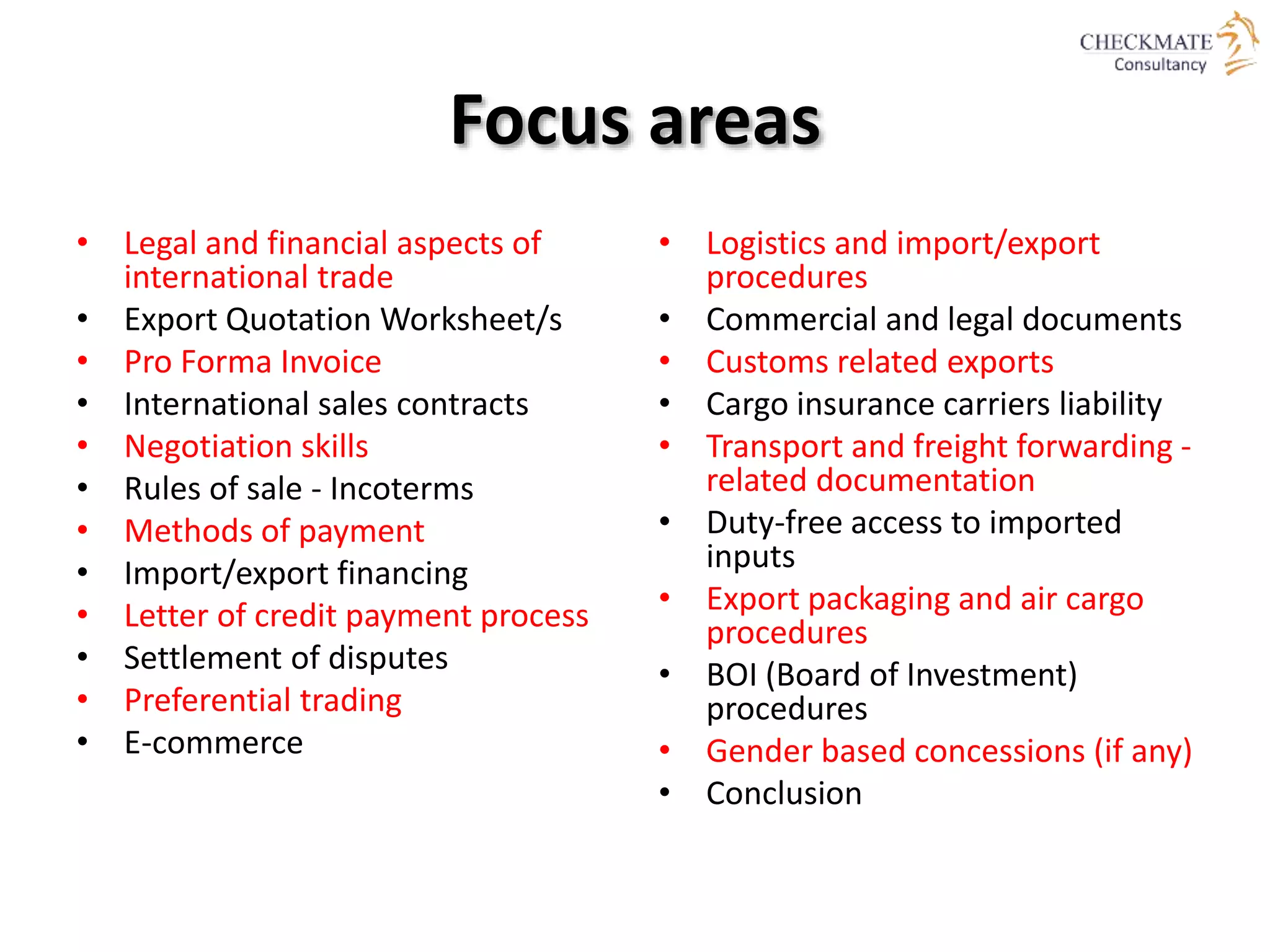 Focus areas
• Legal and financial aspects of
international trade
• Export Quotation Worksheet/s
• Pro Forma Invoice
• International sales contracts
• Negotiation skills
• Rules of sale - Incoterms
• Methods of payment
• Import/export financing
• Letter of credit payment process
• Settlement of disputes
• Preferential trading
• E-commerce
• Logistics and import/export
procedures
• Commercial and legal documents
• Customs related exports
• Cargo insurance carriers liability
• Transport and freight forwarding -
related documentation
• Duty-free access to imported
inputs
• Export packaging and air cargo
procedures
• BOI (Board of Investment)
procedures
• Gender based concessions (if any)
• Conclusion
 